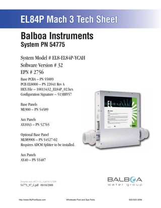 EL84P Mach 3 Tech Sheet
 Balboa Instruments
 System PN 54775

 System Model # EL8-EL84P-YCAH
 Software Version # 32
 EPN # 2756
 Base PCBA – PN 55889
 PCB EL8000 – PN 22041 Rev A
 HEX File – 10013432_EL84P_02.hex
 Configuration Signature – 513BFF57

 Base Panels
 ML900 – PN 54589

 Aux Panels
 AX10A3 – PN 52765

 Optional Base Panel
 MLM990S – PN 54527-02
 Requires ADCM Splitter to be installed.

 Aux Panels
 AX40 – PN 55487




 Template used: 40575-v32_A.pdf 04/15/2008
 54775_97_C.pdf 09/10/2008



http://www.MyPoolSpas.com                    Wholesale Pool and Spa Parts
                                                       Page 1               920-925-3094
                                                                                    54775_97_C
 