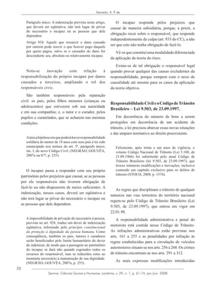 70
Azevedo, A. P. de
Semina: Ciências Sociais e Humanas, Londrina, v. 29, n. 1, p. 61-74, jan./jun. 2008
Parágrafo único. A indenização prevista neste artigo,
que deverá ser eqüitativa, não terá lugar de privar
do necessário o incapaz ou as pessoas que dele
dependem.
Artigo 934. Aquele que ressarcir o dano causado
por outrem pode reaver o que houver pago daquele
por quem pagou, salvo se o causador do dano for
descendente seu, absoluta ou relativamente incapaz.
Nota-se inovação com relação à
responsabilização do próprio incapaz por danos
causados a terceiros, ampliando o rol dos
responsáveis civis.
São também responsáveis pela reparação
civil: os pais, pelos filhos menores (crianças ou
adolescentes) que estiverem sob sua autoridade
e em sua companhia; e, o tutor e o curador, pelos
pupilos e curatelados, que se acharem nas mesmas
condições.
Aúnicahipóteseemquepoderáhaverresponsabilidade
solidária do menor de 18 anos com seus pais é ter sido
emancipado nos termos do art. 5º, parágrafo único,
inc. I, do novo Código Civil. (NEGRÃO; GOUVÊA,
2007a ou b??, p. 255).
O incapaz passa a responder com seu próprio
patrimônio pelos prejuízos que causar, se as pessoas
por ele responsáveis não tiverem obrigação de
fazê-lo ou não dispuserem de meios suficientes. A
indenização, nesses casos, deverá ser eqüitativa e
não terá lugar se privar do necessário o incapaz ou
as pessoas que dele dependem.
Aimpossibilidade de privação do necessário à pessoa,
prevista no art. 928, traduz um dever de indenização
eqüitativa, informado pelo princípio constitucional
da proteção à dignidade da pessoa humana. Como
conseqüência, também os pais, tutores e curadores
serão beneficiados pelo limite humanitário do dever
de indenizar, de modo que a passagem ao patrimônio
do incapaz se dará não quando esgotados todos os
recursos do responsável, mas se reduzidos estes ao
montante necessário à manutenção de sua dignidade.
(NEGRÃO; GOUVÊA, 2007a, p. 255).
O incapaz responde pelos prejuízos que
causar de maneira subsidiária, porque, a priori, a
obrigação recai sobre o responsável, que responde
independentemente de culpa (art. 933 do CC), a não
ser que este não tenha obrigação de fazê-lo.
Vê-se que constitui uma modalidade diferenciada
da aplicação da teoria do risco.
Exime-se de tal obrigação o responsável legal
quando provar qualquer das causas excludentes da
responsabilidade, porque rompem com o nexo de
causalidade até mesmo para os casos da aplicação
da teoria objetiva.
ResponsabilidadeCivileoCódigodeTrânsito
Brasileiro – Lei 9.503, de 23.09.1997.
Em decorrência do número de bens a serem
protegidos em decorrência de um acidente de
trânsito, a lei precisou abarcar essas novas situações
e dar amparo normativo ao direito preexistente.
Felizmente, após trinta e um anos de vigência, o
vetusto Código Nacional de Trânsito (Lei 5.108, de
21.09.1966) foi substituído pelo atual Código de
Trânsito Brasileiro (lei 9.503, de 23.09.1997), que
trouxe inúmeras modificações e inovações, inclusive
contendo um capítulo exclusivo para os delitos de
trânsito (STOCO, 2004, p. 1374).
As regras que disciplinam o trânsito de qualquer
natureza nas vias terrestres do território nacional
regem-se pelo Código de Trânsito Brasileiro (Lei
9.503, de 23.09.1997), que entrou em vigor em
22.01.98.
A responsabilidade administrativa e penal do
motorista está contida nesse Código de Trânsito.
As infrações administrativas estão previstas nos
arts. 161 a 255 e as penalidades por infração às
regras estabelecidas para a circulação de veículos
automotores situam-se nos arts. 256 a 268. Os crimes
de trânsito encontram-se nos arts. 291 a 312.
As mais expressas modificações introduzidas
 