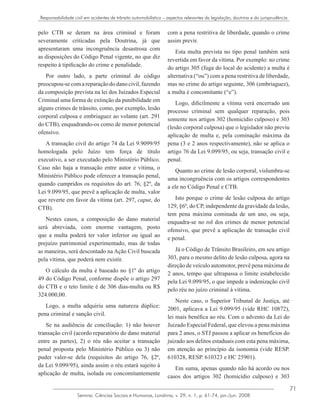 71
Semina: Ciências Sociais e Humanas, Londrina, v. 29, n. 1, p. 61-74, jan./jun. 2008
Responsabilidade civil em acidentes de trânsito automobilístico – aspectos relevantes da legislação, doutrina e da jurisprudência
pelo CTB se deram na área criminal e foram
severamente criticadas pela Doutrina, já que
apresentaram uma incongruência desastrosa com
as disposições do Código Penal vigente, no que diz
respeito à tipificação do crime e penalidade.
Por outro lado, a parte criminal do código
preocupou-secomareparaçãododanocivil,fazendo
da composição prevista na lei dos Juizados Especial
Criminal uma forma de extinção da punibilidade em
alguns crimes de trânsito, como, por exemplo, lesão
corporal culposa e embriaguez ao volante (art. 291
do CTB), enquadrando-os como de menor potencial
ofensivo.
A transação civil do artigo 74 da Lei 9.9099/95
homologada pelo Juízo tem força de título
executivo, a ser executado pelo Ministério Público.
Caso não haja a transação entre autor e vítima, o
Ministério Público pode oferecer a transação penal,
quando cumpridos os requisitos do art. 76, §2º, da
Lei 9.099/95, que prevê a aplicação de multa, valor
que reverte em favor da vítima (art. 297, caput, do
CTB).
Nestes casos, a composição do dano material
será abreviada, com enorme vantagem, posto
que a multa poderá ter valor inferior ou igual ao
prejuízo patrimonial experimentado, mas de todas
as maneiras, será descontado na Ação Civil buscada
pela vítima, que poderá nem existir.
O cálculo da multa é baseado no §1º do artigo
49 do Código Penal, conforme dispõe o artigo 297
do CTB e o teto limite é de 306 dias-multa ou R$
324.000,00.
Logo, a multa adquiriu uma natureza dúplice:
pena criminal e sanção civil.
Se na audiência de conciliação: 1) não houver
transação civil (acordo reparatório do dano material
entre as partes), 2) o réu não aceitar a transação
penal proposta pelo Ministério Público ou 3) não
puder valer-se dela (requisitos do artigo 76, §2ª,
da Lei 9.099/95), ainda assim o réu estará sujeito à
aplicação de multa, isolada ou concomitantemente
com a pena restritiva de liberdade, quando o crime
assim previr.
Esta multa prevista no tipo penal também será
revertida em favor da vítima. Por exemplo: no crime
do artigo 305 (fuga do local do acidente) a multa é
alternativa (“ou”) com a pena restritiva de liberdade,
mas no crime do artigo seguinte, 306 (embriaguez),
a multa é concomitante (“e”).
Logo, dificilmente a vítima verá encerrado um
processo criminal sem qualquer reparação, pois
somente nos artigos 302 (homicídio culposo) e 303
(lesão corporal culposa) que o legislador não previu
aplicação de multa e, pela cominação máxima da
pena (3 e 2 anos respectivamente), não se aplica o
artigo 76 da Lei 9.099/95, ou seja, transação civil e
penal.
Quanto ao crime de lesão corporal, vislumbra-se
uma incongruência com os artigos correspondentes
a ele no Código Penal e CTB.
Isto porque o crime de lesão culposa do artigo
129, §6º, do CP, independente da gravidade da lesão,
tem pena máxima cominada de um ano, ou seja,
enquadra-se no rol dos crimes de menor potencial
ofensivo, que prevê a aplicação de transação civil
e penal.
Já o Código de Trânsito Brasileiro, em seu artigo
303, para o mesmo delito de lesão culposa, agora na
direção de veículo automotor, prevê pena máxima de
2 anos, tempo que ultrapassa o limite estabelecido
pela Lei 9.099/95, o que impede a indenização civil
pelo réu no juízo criminal à vítima.
Neste caso, o Superior Tribunal de Justiça, até
2001, aplicava a Lei 9.099/95 (vide RHC 10872),
lei mais benéfica ao réu. Com o advento da Lei do
Juizado Especial Federal, que elevou a pena máxima
para 2 anos, o STJ passou a aplicar os benefícios do
juizado aos delitos estaduais com esta pena máxima,
em atenção ao princípio da isonomia (vide RESP.
610328, RESP. 610323 e HC 25901).
Em suma, apenas quando não há acordo ou nos
casos dos artigos 302 (homicídio culposo) e 303
 