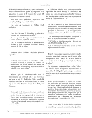 72
Azevedo, A. P. de
Semina: Ciências Sociais e Humanas, Londrina, v. 29, n. 1, p. 61-74, jan./jun. 2008
(lesão corporal culposa) do CTB é que o prejudicado
necessariamente deverá ajuizar a competente ação
reparatória no juízo cível, porque não haverá tal
possibilidade no juízo criminal.
Para esses casos, permanece a legislação civil
para aferição do quantum indenitário.
No caso de homicídio o Código Civil
estabelece:
“Art. 948. No caso de homicídio, a indenização
consiste, sem excluir outras reparações:”
“I – no pagamento das despesas com o tratamento da
vítima, seu funeral e o luto da família;”
“II – na prestação de alimentos às pessoas a quem
o morto os devia, levando-se em conta a duração
provável da vida da vítima.”
Também lesão corporal encontra previsão
específica:
“Art. 949. No caso de lesão ou outra ofensa à saúde,
o ofensor indenizará o ofendido das despesas do
tratamento e dos lucros cessantes até ao fim da
convalescença, além de algum outro prejuízo que o
ofendido prove haver sofrido”.
Note-se que a responsabilidade civil é
independente da criminal salvo nas hipóteses
previstas no art. 935 do Código Civil, quando há
discussão em torno da existência do fato ou quem
seja o seu autor. Ensina o mestre José de Aguiar
Dias que:
A reparação civil reintegra, realmente, o prejudicado
na situação patrimonial anterior (pelo menos tanto
quanto possível, dada a falibilidade da avaliação); a
sanção penal não oferece nenhuma possibilidade de
recuperação ao prejudicado; sua finalidade é restituir
a ordem social ao estado anterior à turbação. (DIAS,
1979, p. 11).
O Código de Trânsito prevê o instituto da multa
reparatória nos casos em que há condenação por
crime, que ocasionou prejuízo material à vítima ou
aos seus sucessores, hipótese em que o juiz poderá
aplicá-la. Regulamente o CTB:
Art. 297. A penalidade de multa reparatória consiste
no pagamento, mediante depósito judicial em favor
da vítima, ou seus sucessores, de quantia calculada
com base no disposto no § 1º do art. 49 do Código
Penal, sempre que houver prejuízo material resultante
do crime.
“§ 1º A multa reparatória não poderá ser superior ao
valor do prejuízo demonstrado no processo.”
“§ 2º Aplica-se à multa reparatória o disposto nos
arts. 50 a 52 do Código Penal.”
“§ 3º Na indenização civil do dano, o valor da multa
reparatória será descontado.”
Importa ressaltar que o dano moral não se inclui
na multa reparatória, devendo ser pleiteado pelas
vias próprias, pois o artigo 297 do CTB refere-se
apenas à ocorrência de “prejuízo material resultante
de crime”.
No âmbito da responsabilidade civil o Código
de Trânsito pouco disciplinou, predominando as
prescriçõesdoCódigoCivil,aconstruçãodoutrinária
e jurisprudencial de uma maneira geral, aplicada ao
trânsito.
Como, apesar da juventude, as normas nele adotadas
são insuficientes para resolver as multifárias questões
que surgem a cada momento, carreou-se, mais uma
vez, ao Poder Judiciário a difícil missão de assentar as
premissas básicas da obrigação de indenizar nos casos
de acidentes decorrentes da circulação de veículos,
razão pela qual multifária é a jurisprudência que se
formou em curto espaço de tempo, enriquecendo
sobremaneira os repositórios de precedentes
jurisprudenciais. (STOCO, 2004, p. 1376).
Ainda assim, deve-se ter em mente que não há
como as leis preverem todas as situações jurídicas
 