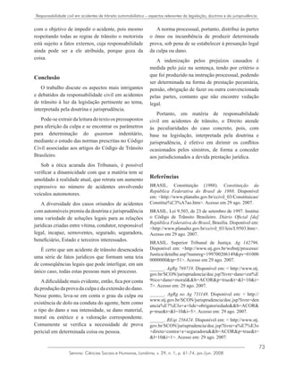 73
Semina: Ciências Sociais e Humanas, Londrina, v. 29, n. 1, p. 61-74, jan./jun. 2008
Responsabilidade civil em acidentes de trânsito automobilístico – aspectos relevantes da legislação, doutrina e da jurisprudência
com o objetivo de impedir o acidente, pois mesmo
respeitando todas as regras de trânsito o motorista
está sujeito a fatos externos, cuja responsabilidade
ainda pode ser a ele atribuída, porque goza da
coisa.
Conclusão
O trabalho discute os aspectos mais intrigantes
e debatidos da responsabilidade civil em acidentes
de trânsito à luz da legislação pertinente ao tema,
interpretada pela doutrina e jurisprudência.
Pode-seextrairdaleituradotextoos pressupostos
para aferição da culpa e se encontrar os parâmetros
para determinação do quantum indenitário,
mediante o estudo das normas prescritas no Código
Civil associadas aos artigos do Código de Trânsito
Brasileiro.
Sob a ótica acurada dos Tribunais, é possível
verificar a dinamicidade com que a matéria tem se
amoldado à realidade atual, que retrata um aumento
expressivo no número de acidentes envolvendo
veículos automotores.
A diversidade dos casos oriundos de acidentes
com automóveis premiu da doutrina e jurisprudência
uma variedade de soluções legais para as relações
jurídicas criadas entre vítima, condutor, responsável
legal, incapaz, semoventes, segurado, seguradora,
beneficiário, Estado e terceiros interessados.
É certo que um acidente de trânsito desencadeia
uma série de fatos jurídicos que formam uma teia
de conseqüências legais que pode interligar, em um
único caso, todas estas pessoas num só processo.
Adificuldade mais evidente, então, fica por conta
da produção da prova da culpa e da extensão do dano.
Nesse ponto, leva-se em conta o grau da culpa ou
existência de dolo na conduta do agente, bem como
o tipo do dano e sua intensidade, se dano material,
moral ou estético e a valoração correspondente.
Comumente se verifica a necessidade de prova
pericial em determinada coisa ou pessoa.
A norma processual, portanto, distribui às partes
o ônus ou incumbência de produzir determinada
prova, sob pena de se estabelecer à presunção legal
da culpa ou dano.
A indenização pelos prejuízos causados é
medida pelo juiz na sentença, tendo por critério o
que foi produzido na instrução processual, podendo
ser determinada na forma de prestação pecuniária,
pensão, obrigação de fazer ou outra convencionada
pelas partes, contanto que não encontre vedação
legal.
Portanto, em matéria de responsabilidade
civil em acidentes de trânsito, o Direito atende
às peculiaridades do caso concreto, pois, com
base na legislação, interpretada pela doutrina e
jurisprudência, é efetivo em dirimir os conflitos
ocasionados pelos sinistros, de forma a conceder
aos jurisdicionados a devida prestação jurídica.
Referências
BRASIL. Constituição (1988). Constituição da
República Federativa do Brasil de 1988. Disponível
em: <http://www.planalto.gov.br/ccivil_03/Constituicao/
Constitui%C3%A7ao.htm>. Acesso em 29 ago. 2007.
BRASIL. Lei 9.503, de 23 de setembro de 1997. Institui
o Código de Trânsito Brasileiro. Diário Oficial [da]
República Federativa do Brasil, Brasília. Disponível em:
<http://www.planalto.gov.br/ccivil_03/leis/L9503.htm>.
Acesso em 29 ago. 2007.
BRASIL. Superior Tribunal de Justiça. Ag 142796.
Disponível em: <http://www.stj.gov.br/webstj/processo/
Justica/detalhe.asp?numreg=199700206149&pv=01000
0000000&tp=51>. Acesso em 29 ago. 2007.
______. AgRg 769719. Disponível em: < http://www.stj.
gov.br/SCON/jurisprudencia/doc.jsp?livre=dano+est%E
9tico+dano+moral&&b=ACOR&p=true&t=&l=10&i=
7>. Acesso em: 29 ago. 2007.
______. AgRg no Ag 731148. Disponível em: < http://
www.stj.gov.br/SCON/jurisprudencia/doc.jsp?livre=den
uncia%E7%E3o+a+lide+obrigatoriedade&&b=ACOR&
p=true&t=&l=10&i=5>. Acesso em: 29 ago. 2007.
______. REsp 256424. Disponível em: < http://www.stj.
gov.br/SCON/jurisprudencia/doc.jsp?livre=a%E7%E3o
+direta+contra+a+seguradora&&b=ACOR&p=true&t=
&l=10&i=1>. Acesso em: 29 ago. 2007.
 