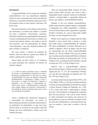 62
Azevedo, A. P. de
Semina: Ciências Sociais e Humanas, Londrina, v. 29, n. 1, p. 61-74, jan./jun. 2008
Introdução
A responsabilidade civil no campo dos acidentes
automobilísticos teve sua importância ampliada,
tendo em vista o crescimento dos setores da indústria
automotiva, associada à demanda urgente por meios
de transporte cada vez mais seguros, eficientes e de
baixo custo.
São carros de passeio, vans, ônibus, motocicletas,
que abarrotam as avenidas das cidades e circulam
em meio a pedestres, motociclistas, sinaleiros,
obstáculos.Nãobastasseaquantidadedeinformações
a serem coordenadas pelo motorista ao conduzir seu
veículo num trânsito intenso, este ainda se vale de
vias precárias, sem um planejamento de tráfego
viário adequado, o que gera situações jurídicas das
mais variadas e complexas.
Por essas razões, o número de acidentes de
trânsito, tanto nas rodovias, quanto nas cidades de
médio e grande porte é assustador.
Wilson Melo da Silva (1983, p. 11) relaciona
as causas principais dos acidentes de trânsito de
maneira singular:
[...] a falta de ajuste psicológico para a condução
do veículo e a desobediência costumeira às regras e
disposições regulamentares. E aduz que tais causas,
na generalidade com a que são expostas, comportam
desdobramentos: a embriaguez, a fadiga, o sono, o
nervosismo, os estados de depressão e angústia, a
emulação, o uso de drogas, o exibicionismo etc.
Todas essas causas e desdobramentos evidenciam
uma conduta culposa do motorista e demonstram a
necessidade de serem cominadas penas mais severas
aos causadores de acidentes.
Como a utilidade dos automóveis ultrapassou
a necessidade de locomoção, sua perda ou
deterioração gera prejuízo econômico representativo
no patrimônio do proprietário, já que estes bens
duráveis hoje se revestem de um caráter comercial
patente, por vezes sentimental e, muitas vezes, são
símbolo de status.
Além da representatividade material do bem,
outros valores estão em jogo, tais como a vida, a
integridade moral, corporal, estética do acidentado,
também a produtividade e capacidade laboral da
pessoa, que implica a sustentabilidade familiar.
Quando se tem um acidente automobilístico,
podem estar presentes algumas figuras: empregador
e empregado, pai e filho, proprietário e condutor,
terceirosinteressadosounão,seguradoraesegurado,
locador e locatário, etc., que se ligam pelo condão
da culpa, no mais freqüente dos casos.
Muitas vezes, ignora-se a comprovação da culpa,
bastando o nexo causal entre a pessoa e o dano
para então surgir à responsabilidade de indenizar.
Há várias modalidades ou formas diferentes de se
atribuir a alguém o dever de pagar, seja por meio
do cometimento de um ilícito (responsabilidade
delitual: art. 186, do Código Civil), por um contrato
quevinculamaspartes(responsabilidadecontratual),
pelo poder de mando ou representação (art. 115 do
Código Civil), ou ainda pelo poder familiar, curatela
ou tutela (art. 932, I e II do Código Civil).
Pode-se citar a responsabilidade subjetiva
(decorrente da culpa) e a objetiva (como a do Estado,
regida pelo art. 37, § 6ª, da Constituição Federal),
ou a por fato do empregado ou preposto (art. 932,
III, e 933 do Código Civil).
Lecionam ainda José deAguiar Dias (1979, p. 28)
e Caio Mário (1992, p. 122) que a doutrina brasileira
em torno da responsabilidade automobilística seguiu
o direito francês (Código de Napoleão, art. 1.384,
§ 2º), e toma como base a culpa ligada à “guarda
da coisa”. Esta estabelece a obrigação de responder
pelo fato das pessoas e das coisas, muito embora
se tenha construído um sistema com alicerces na
jurisprudência, já que aos tribunais compete extrair
dos preceitos fundamentais o pronunciamento que
seja, na ocasião, o mais apto a realizar o fim de
direito.
 