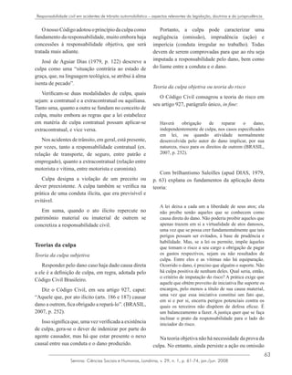 63
Semina: Ciências Sociais e Humanas, Londrina, v. 29, n. 1, p. 61-74, jan./jun. 2008
Responsabilidade civil em acidentes de trânsito automobilístico – aspectos relevantes da legislação, doutrina e da jurisprudência
O nosso Código adotou o princípio da culpa como
fundamento da responsabilidade, muito embora haja
concessões à responsabilidade objetiva, que será
tratada mais adiante.
José de Aguiar Dias (1979, p. 122) descreve a
culpa como uma “situação contrária ao estado de
graça, que, na linguagem teológica, se atribui à alma
isenta de pecado”.
Verificam-se duas modalidades de culpa, quais
sejam: a contratual e a extracontratual ou aquiliana.
Tanto uma, quanto a outra se fundam no conceito de
culpa, muito embora as regras que a lei estabelece
em matéria de culpa contratual possam aplicar-se
extracontratual, e vice versa.
Nos acidentes de trânsito, em geral, está presente,
por vezes, tanto a responsabilidade contratual (ex.
relação de transporte, de seguro, entre patrão e
empregado), quanto a extracontratual (relação entre
motorista e vítima, entre motorista e caronista).
Culpa designa a violação de um preceito ou
dever preexistente. A culpa também se verifica na
prática de uma conduta ilícita, que era previsível e
evitável.
Em suma, quando o ato ilícito repercute no
patrimônio material ou imaterial de outrem se
concretiza a responsabilidade civil.
Teorias da culpa
Teoria da culpa subjetiva
Responder pelo dano caso haja dado causa direta
a ele é a definição de culpa, em regra, adotada pelo
Código Civil Brasileiro.
Diz o Código Civil, em seu artigo 927, caput:
“Aquele que, por ato ilícito (arts. 186 e 187) causar
dano a outrem, fica obrigado a repará-lo”. (BRASIL,
2007, p. 252).
Isso significa que, uma vez verificada a existência
de culpa, gera-se o dever de indenizar por parte do
agente causador, mas há que estar presente o nexo
causal entre sua conduta e o dano produzido.
Portanto, a culpa pode caracterizar uma
negligência (omissão), imprudência (ação) e
imperícia (conduta irregular no trabalho). Todas
devem de serem comprovadas para que ao réu seja
imputada a responsabilidade pelo dano, bem como
do liame entre a conduta e o dano.
Teoria da culpa objetiva ou teoria do risco
O Código Civil consagrou a teoria do risco em
seu artigo 927, parágrafo único, in fine:
Haverá obrigação de reparar o dano,
independentemente de culpa, nos casos especificados
em lei, ou quando atividade normalmente
desenvolvida pelo autor do dano implicar, por sua
natureza, risco para os direitos de outrem (BRASIL,
2007, p. 252).
Com brilhantismo Saleilles (apud DIAS, 1979,
p. 63) explana os fundamentos da aplicação desta
teoria:
A lei deixa a cada um a liberdade de seus atos; ela
não proíbe senão aqueles que se conhecem como
causa direta do dano. Não poderia proibir aqueles que
apenas trazem em si a virtualidade de atos danosos,
uma vez que se possa crer fundamentalmente que tais
perigos possam ser evitados, à base de prudência e
habilidade. Mas, se a lei os permite, impõe àqueles
que tomam o risco a seu cargo a obrigação de pagar
os gastos respectivos, sejam ou não resultados de
culpa. Entre eles e as vítimas não há equiparação.
Ocorrido o dano, é preciso que alguém o suporte. Não
há culpa positiva de nenhum deles. Qual seria, então,
o critério de imputação do risco? A prática exige que
aquele que obtém proveito de iniciativa lhe suporte os
encargos, pelo menos a título de sua causa material,
uma vez que essa iniciativa constitui um fato que,
em si e por si, encerra perigos potenciais contra os
quais os terceiros não dispõem de defesa eficaz. É
um balanceamento a fazer. A justiça quer que se faça
inclinar o prato da responsabilidade para o lado do
iniciador do risco.
Na teoria objetiva não há necessidade da prova da
culpa. No entanto, ainda persiste a ação ou omissão
 
