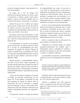 64
Azevedo, A. P. de
Semina: Ciências Sociais e Humanas, Londrina, v. 29, n. 1, p. 61-74, jan./jun. 2008
por parte do agente causador, o dano (prejuízo) e o
nexo de causalidade.
Os artigos 932 e 933 do Código Civil
mencionavam algumas pessoas, tais como os pais,
os professores, os patrões, aquele a quem cabe a
guarda, as quais se presumem culpadas, uma vez
ocorrido o fato danoso. A presunção, aí, é absoluta.
Importa dizer que não se admite que alguma
dessas pessoas ofereça prova de que não praticou
ato culposo; sua prova será restrita às causas de
excludentes de responsabilidade: culpa exclusiva da
vítima, caso fortuito e força maior.
Isto porque, nestes casos, há presunção e a culpa
é dada como provada.Avítima só tem de demonstrar
que o dano foi causado pela pessoa ou coisa sob
guarda do réu.
Em contrapartida, só é possível ao réu produzir
prova de força maior ou culpa da vítima, no intuito
de se escusar da responsabilidade pelo dano.
Entretanto, há julgado do Superior Tribunal de
Justiça no sentido de que “o proprietário do veículo
se exonera da responsabilidade pelo dano se provar
que tudo fez para impedir a ocorrência do fato”.
(BRASIL, 2000).
Quando presente à responsabilidade objetiva,
não cabe o uso do termo “culpa concorrente”, já
que para uma das partes não há análise de culpa. O
que há é tão somente culpa da vítima, seja total ou
parcial, pelo ato lesivo, minimizando ou excluindo a
responsabilidade objetiva, o que influirá no quantum
indenizatório.
A teoria do risco aplica-se também com relação
ao Estado, por previsão constitucional, em seu
artigo 107. O ente público é incumbido de zelar
pela segurança do sistema de trânsito, além da
conservação das vias de circulação, e responde
pela má sinalização e buracos, por exemplo. Mas,
ainda assim, pode ficar atenuada se demonstrar que
também o prejudicado concorreu com culpa para o
evento.
É interessante verificar a evolução do instituto
da responsabilidade sem culpa, em que não só
o ato ilícito ou anormal passou a gerar direito a
indenização, mas qualquer ato, puro e simplesmente,
contanto que tenha lesionado outrem. O risco da
atividade é assumido pelo seu beneficiário. Se a
ele é revertido o bônus, na mesma medida, o ônus,
independentemente da verificação de negligência,
imprudência ou imperícia nos atos perpetrados.
Com isso, vê-se a eliminação da responsabilidade
delitual em privilégio da contratual, que se reverte
em benefício da produção da prova pela vítima.
Ora, se existe um contrato que vincula o causador
do dano ao responsável legal, este, que pode ser o
empregador, o transportador, o Estado, responderá
independentemente de prova da culpa.
Incluir o causador do dano no pólo passivo da
ação, portanto, é faculdade da vítima.
Vislumbra-se tal situação jurídica na relação
passageiro/transportador, por exemplo. Aqui, o
transportador assume a obrigação de conduzir o
passageiro em segurança. Se não o faz, está violando
o contrato e é obrigado a indenizar.
A jurisprudência excepciona a responsabilidade
subjetiva em caso de transportadoras no sentido de
que:
Constitui causa de excludente da responsabilidade da
empresa transportadora fato inteiramente estranho ao
transporte em si, como é o assalto ocorrido no interior
do coletivo (BRASIL, 2002).
Entretanto, caberá sempre ação regressiva contra
o causador do dano, se este agiu com dolo ou culpa
(art. 735 e 934 do Código Civil).
Inclusive a seguradora tem ação regressiva
contra o causador do dano pelo que efetivamente
pagou, até o limite previsto no contrato de seguro2
.
(BRASIL, STF).
2
	 O segurador tem ação regressiva contra o causador do dano,
pelo que efetivamente pagou, até ao limite previsto no
contrato de seguro.
 