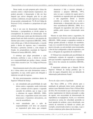65
Semina: Ciências Sociais e Humanas, Londrina, v. 29, n. 1, p. 61-74, jan./jun. 2008
Responsabilidade civil em acidentes de trânsito automobilístico – aspectos relevantes da legislação, doutrina e da jurisprudência
Desse modo, na ação proposta pela vítima tão
somente contra o objetivamente responsável, este
poderá proceder à denunciação à lide em face
daquele que estiver obrigado, pela lei ou pelo
contrato, a indenizar, em ação regressiva, o prejuízo
do que perder a demanda (art. 70, III, do Código de
Processo Civil), evitando-se a propositura de ação
própria.
Este é um caso de denunciação obrigatória.
Entretanto, a jurisprudência se divide quanto às
conseqüências da ausência de denunciação. Uma
corrente afirma que a parte que não denunciou a lide
apenas ficará sem título executivo, sem prejuízo de
intentar ação contra o responsável (BRASIL, 1999);
outra afirma que, à falta de denunciação, o vencido
perde o direito de regresso, mas é minoritária.
Prevalece a primeira corrente e, com relação ao
Estado, há jurisprudência assentada do Superior
Tribunal de Justiça (BRASIL, 2005).
A sentença que julgar procedente a ação
declarará, conforme o caso, o direito do evicto,
ou a responsabilidade por perdas e danos, valendo
como título executivo (art. 76, Código de Processo
Civil).
Questionamentoatualsefazsobreapossibilidade
de a vítima entrar com ação diretamente contra a
seguradora, ou seja, contra quem está obrigado a
indenizar em ação de regresso.
Há dois posicionamentos contrários dentro do
Superior Tribunal de Justiça:
um entendendo pela possibilidade de açãoa.	
direta contra o segurador, sendo irrelevante
que o contrato envolva apenas o segurado
causador do acidente, que se nega a usar
a cobertura do seguro (BRASIL, 2000).
Neste caso, a seguradora arcará com custas
processuais e honorários advocatícios, em
caso de sucumbência.
outro entendendo que a ação deb.	
responsabilidade civil deve ser proposta
ao responsável pelo dano, que compete
denunciar à lide o terceiro obrigado a
indenizar o prejuízo (BRASIL, 1997),
uma vez que o contrato de seguro prevê o
reembolso ao segurado pelo que despendeu
e não pagamento direito a terceiro
estranho ao contrato. Uma vez aceita a
denunciação, o denunciado não arca com o
ônus sucumbencial (BRASIL, 2000). Se a
obrigação da seguradora não cobre todo o
pedido, pode recusar a denunciação nesta
parte.
Mesmo na ação direta contra a seguradora, há
necessidade de se fazer prova da culpa do segurado
(BRASIL, 2000), porque a seguradora somente se
obriga quando presente à situação do reembolso.
Logo, ou o causador do dano deverá integrar o pólo
passivo da ação, ou será arrolado como testemunha,
a fim de ficar configurada a culpa do segurado e, em
tese, a obrigação da seguradora de reembolsá-lo.
O Tribunal tem entendido pela possibilidade de
condenação conjunta do segurado e seguradora,
pelo que sucumbe o argumento de que a seguradora
tem o dever tão somente de reembolso (BRASIL,
2000).
É importante salientar que a Súmula 246 do
Superior Tribunal de Justiça pontifica que “o
valor do seguro obrigatório deve ser deduzido da
indenização judicialmente fixada”.
Teoria da culpa contra a legalidade
Rui Stoco (2004, p. 1376) adverte para a
ampliação da aplicação desta teoria, adotada por
autores como Martinho Garcez Neto e Wilson Melo
da Silva. Por ela entende-se que o desrespeito a uma
norma regulamentar do trânsito pressupõe a culpa
do agente, sem necessidade de demonstração da
imprudência ou negligência. Assim, se o motorista
encontrava-se acima da velocidade permitida no
local quando do acidente, estava alcoolizado, sem
carteira de motorista ou falando ao celular, por
exemplo, caracterizada estaria a sua culpa, o que o
levaria a indenizar pelos danos daí decorrentes.
 