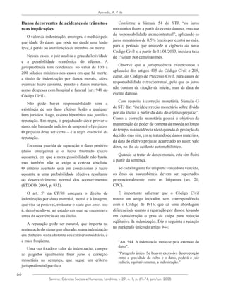 66
Azevedo, A. P. de
Semina: Ciências Sociais e Humanas, Londrina, v. 29, n. 1, p. 61-74, jan./jun. 2008
Danos decorrentes de acidentes de trânsito e
suas implicações
O valor da indenização, em regra, é medido pela
gravidade do dano, que pode ser desde uma lesão
leve, à perda ou inutilização de membro ou morte.
Nesses casos, o juiz analisa o grau da lesividade
e a possibilidade econômica do ofensor. A
jurisprudência tem condenado no valor de 100 a
200 salários mínimos nos casos em que há morte,
a título de indenização por danos morais, afora
eventual lucro cessante, pensão e danos materiais,
como despesas com hospital e funeral (art. 948 do
Código Civil).
Não pode haver responsabilidade sem a
existência de um dano efetivo: lesão a qualquer
bem jurídico. Logo, o dano hipotético não justifica
reparação. Em regra, o prejudicado deve provar o
dano, não bastando indícios de um possível prejuízo.
O prejuízo deve ser certo – é a regra essencial da
reparação.
Encontra guarida de reparação o dano positivo
(dano emergente) e o lucro frustrado (lucro
cessante), em que a mera possibilidade não basta,
mas também não se exige a certeza absoluta.
O critério acertado está em condicionar o lucro
cessante a uma probabilidade objetiva resultante
do desenvolvimento normal dos acontecimentos
(STOCO, 2004, p. 935).
O art. 5º da CF/88 assegura o direito de
indenização por dano material, moral e à imagem,
que visa se possível, restaurar o statu quo ante, isto
é, devolvendo-se ao estado em que se encontrava
antes da ocorrência do ato ilícito.
A reparação pode ser natural, que importa na
restauraçãodostatusquoalterado,masaindenização
em dinheiro, nada obstante seu caráter subsidiário, é
a mais freqüente.
Uma vez fixado o valor da indenização, cumpre
ao julgador igualmente fixar juros e correção
monetária na sentença, que segue um critério
jurisprudencial pacífico.
Conforme a Súmula 54 do STJ, “os juros
moratórios fluem a partir do evento danoso, em caso
de responsabilidade extracontratual”, aplicando-se
juros moratórios de 0,5% (meio por cento) ao mês,
para o período que antecede a vigência do novo
Código Civil e, a partir de 11/01/2003, incide a taxa
de 1% (um por cento) ao mês.
Observe que a jurisprudência excepcionou a
aplicação dos artigos 405 do Código Civil e 219,
caput, do Código de Processo Civil, para casos de
responsabilidade extracontratual, pelo que os juros
não contam da citação da inicial, mas da data do
evento danoso.
Com respeito à correção monetária, Súmula 43
do STJ diz: “incide correção monetária sobre dívida
por ato ilícito a partir da data do efetivo prejuízo”.
Como a correção monetária possui o objetivo da
manutenção do poder de compra da moeda ao longo
dotempo,suaincidêncianãoéquandodaprolaçãoda
decisão, mas sim, em se tratando de danos materiais,
da data do efetivo prejuízo acarretado ao autor, vale
dizer, no dia do acidente automobilístico.
Quando se tratar de danos morais, este sim fluirá
a partir da sentença.
Se cada litigante for em parte vencedor e vencido,
os ônus de sucumbência devem ser suportados
proporcionalmente entre os litigantes (art. 21,
CPC).
É importante salientar que o Código Civil
trouxe um artigo inovador, sem correspondência
com o Código de 1916, que dá uma abordagem
diferenciada quanto à reparação por danos, levando
em consideração o grau da culpa para redução
eqüitativa da indenização. Diz o seguinte a redação
no parágrafo único do artigo 944:
“Art. 944. A indenização mede-se pela extensão do
dano”.
“Parágrafo único. Se houver excessiva desproporção
entre a gravidade da culpa e o dano, poderá o juiz
reduzir, equitativamente, a indenização.”
 