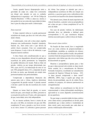 67
Semina: Ciências Sociais e Humanas, Londrina, v. 29, n. 1, p. 61-74, jan./jun. 2008
Responsabilidade civil em acidentes de trânsito automobilístico – aspectos relevantes da legislação, doutrina e da jurisprudência
Assim, quando houver desproporção entre a
gravidade da culpa (ex. culpa leve consistente
em dirigir sem atenção ou sem os cuidados
indispensáveis à segurança – art. 169 do Código de
Trânsito Brasileiro – CTB) e o dano (ex. morte), o
juiz poderá levar em conta não à gravidade do dano,
mas o grau da culpa para medir a indenização.
Dano material
O dano material refere-se à perda patrimonial
econômica do lesado, que deve ser vista sob a ótica
atual e futura.
A indenização, vista sob a ótica atual, engloba
despesas com medicamentos, hospital, transporte,
funeral, etc., bem como com o que deixou de
auferir (lucro cessante). Uma vez comprovadas
essas despesas, é certo o dever de indenizar, o que
dispensa maiores análises.
A ótica futura está consubstanciada no que a
vítima ou seus dependentes deixará de ganhar por
ocorrência de perda permanente ou temporária
da aptidão laborativa do lesado. Pode-se falar em
pensão, vitalícia ou por tempo determinado (art.
950, caput, do CC), ou indenização de uma só vez
(art. 950, parágrafo único, CC), a depender do grau
da lesão ou morte, que demanda um estudo mais
pormenorizadode suas particularidades.
Comprovada a dependência financeira dos
autores para com a vítima, impõe-se determinar
o pagamento da pensão mensal. A pensão mensal
é devida a partir da data da ocorrência do evento
danoso.
Quanto ao termo final da pensão, se ocorre
morte dos pais, com relação aos filhos, presume-se
a cessação do auxílio aos 25 anos, sob o pressuposto
de que, nesta idade, teria vida independente.
Se, no mesmo acidente, houve a morte de um
dos pais e do filho, no momento em que este filho
completaria 25 anos a pensão a seu favor reverte-
se ao viúvo, menos 1/3, referente a gastos pessoais
da vítima. Isso porque se entende que com a
independência econômica do filho em relação aos
genitores, o quantum gasto com a subsistência dele
se reverteria em benefício dos demais dependentes.
Nos demais casos, diante da atual expectativa de
vida do brasileiro, a pensão varia na jurisprudência
até a data em que a vítima completaria 65 ou 70
anos de idade.
Em caso de pensão vitalícia, da indenização
calculada deve ser deduzida a habitual parte
correspondente à 1/3, que constituiria despesa
mínima necessária para a sobrevivência do finado.
Dano moral e dano estético
Na fixação do dano moral, deve o magistrado
levar em conta critérios de proporcionalidade e
razoabilidade, atendidas as condições do ofensor,
do ofendido e do bem jurídico lesado, não podendo
constituirfontedeenriquecimentoilícitoetampouco
representar valor ínfimo que não sirva como forma
de desestímulo ao agente.
Doutrina e jurisprudência aponta para o fato
de que o dano pessoal está contido no dano moral.
Neste sentido, foi o entendimento do Ministro
Fernando Gonçalves, ressaltando ser entendimento
assentado do Superior Tribunal de Justiça – STJ:
“o dano pessoal compreende o dano moral”
(BRASIL, 2003), logo, é aquele que atinge um
direito da personalidade, seja ele de ordem física,
somática ou psíquica, de natureza patrimonial ou
extrapatrimonial.
Dano estético se consubstancia no fato de ter
experimentado a vítima deformidade morfológica,
agravando-se se acaso dependia economicamente
de sua aparência.
No que tange a cumulatividade do dano estético
com o dano moral, a jurisprudência se divide, parte
entendendo que o dano estético é modalidade de
dano moral, parte asseverando que cada dano se
presta a indenizações diferenciadas.
 