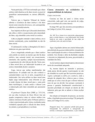 68
Azevedo, A. P. de
Semina: Ciências Sociais e Humanas, Londrina, v. 29, n. 1, p. 61-74, jan./jun. 2008
Neste particular, o STJ tem sustentado que o dano
estético individualiza-se do dano moral, se possível
quantificar autonomamente os valores (BRASIL,
2007).
Note-se que o Superior Tribunal de Justiça
admitiu a existência do dano estético e do dano
moral como conceitos diversos e, em contrapartida,
admitiu-os cumulativamente.
Isso importa em dizer que a discussão doutrinária
não afeta o efetivo ressarcimento pela intensidade
do dano, seja entendido como moral ou estético.
Cabe ao julgador entender o dano estético, em si
mesmo considerado, como modalidade ou não do
dano moral.
O substancial é avaliar a abrangência do dano e
indenizar em grau equivalente.
Caso o magistrado entenda que o dano estético
está contido no moral, ou mesmo que não há dano
estético, mas somente moral, seu ressarcimento,
entretanto, não significa, sempre necessariamente,
o esgotamento do valor tido por devido. Neste caso,
o dano moral deve ser indenizado levando-se em
conta a intensidade da dor e prejuízo.
Logo, tem-se que ambas manifestações são
indenizáveis. O cuidado está em não conduzir a
cumulatividade a um bis in idem, insuportável ao
indenizador. Isto seria atribuir ao dano moral uma
dupla carga indenizatória: uma referente ao que
se pode chamar de dano moral puro e outra pelo
dano morfológico, e ainda onerar o ofensor com
a indenização pelo dano entendido por puramente
estético.
O professor Clayton Reis (2000, p. 113-114),
em sua obra Avaliação do Dano Moral, traz um
quadro comparativo entre os valores médios (em
salários mínimos) fixados pelos Tribunais pátrios e
o dano experimentado pela vítima, resultando numa
verdadeira equação para o cálculo do dano moral,
no entanto, a jurisprudência é oscilante.
Causas atenuantes ou excludentes da
responsabilidade de indenizar
Culpa concorrente
Consiste no fato de autor e vítima terem
concorrido, cada qual com sua parcela de culpa,
para a ocorrência do evento danoso.
O artigo 945, que não encontra correspondência
no Código Civil de 1916, enuncia:
Art. 945. Se a vítima tiver concorrido culposamente
para o evento danoso, a sua indenização será fixada
tendo-se em conta a gravidade de sua culpa em
confronto com a do autor do dano.
Aqui o legislador adotou um critério balanceado
paraaferiçãodoquantumindenizatório,tomandopor
base a participação de autor e vítima na dinâmica do
acidente. Isso dissipa a idéia da dualidade culpada
e inocente no julgamento da causa, preconizando a
realidade dos fatos.
Aeste instituto alguns doutrinadores denominam
teoria da causalidade adequada.
Se, mesmo depois de instruído o processo,
ainda pairar dúvida quanto à participação ou não
do ofendido no evento que lhe ocasionou prejuízos,
vigora o princípio in dúbio pro creditoris, onde a
atenção do julgador deve voltar-se para a vítima,
ainda que se corra o risco de que o ofensor indenize
mais do que era devido. Isso porque a proteção à
pessoa é garantia fundamental constitucional e
encontra prioridade em relação ao direito de não
indenizar, pelo que não se admite a vítima receber
a menor.
Em relação ao transporte de pessoas, na mesma
trilha,olegisladorpreconizanoartigo738,parágrafo
único, do Código Civil, in fine:
Parágrafo único. Se o prejuízo sofrido pela pessoa
transportada for atribuível à transgressão de
normas e instruções regulamentares, o juiz reduzirá
 