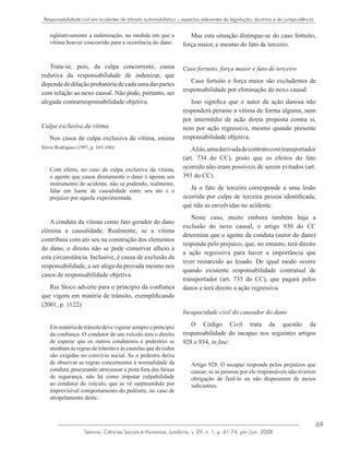 69
Semina: Ciências Sociais e Humanas, Londrina, v. 29, n. 1, p. 61-74, jan./jun. 2008
Responsabilidade civil em acidentes de trânsito automobilístico – aspectos relevantes da legislação, doutrina e da jurisprudência
eqüitativamente a indenização, na medida em que a
vítima houver concorrido para a ocorrência do dano.
Trata-se, pois, da culpa concorrente, causa
redutiva da responsabilidade de indenizar, que
dependededilaçãoprobatóriadecadaumadaspartes
com relação ao nexo causal. Não pode, portanto, ser
alegada contrarresponsabilidade objetiva.
Culpa exclusiva da vítima
Nos casos de culpa exclusiva da vítima, ensina
Silvio Rodrigues (1997, p. 165-166):
Com efeito, no caso de culpa exclusiva da vítima,
o agente que causa diretamente o dano é apenas um
instrumento do acidente, não se podendo, realmente,
falar em liame de causalidade entre seu ato e o
prejuízo por aquela experimentada.
A conduta da vítima como fato gerador do dano
elimina a causalidade. Realmente, se a vítima
contribuiu com ato seu na construção dos elementos
do dano, o direito não se pode conservar alheio a
esta circunstância. Inclusive, é causa de exclusão da
responsabilidade, a ser alega da provada mesmo nos
casos de responsabilidade objetiva.
Rui Stoco adverte para o princípio da confiança
que vigora em matéria de trânsito, exemplificando
(2001, p. 1122):
Emmatériadetrânsitodevevigorarsempreoprincípio
da confiança. O condutor de um veículo tem o direito
de esperar que os outros condutores e pedestres se
atenham às regras de trânsito e às cautelas que de todos
são exigidas no convívio social. Se o pedestre deixa
de observar as regras concernentes à normalidade da
conduta, procurando atravessar a pista fora das faixas
de segurança, não há como imputar culpabilidade
ao condutor do veículo, que se vê surpreendido por
imprevisível comportamento do pedestre, no caso de
atropelamento deste.
Mas esta situação distingue-se do caso fortuito,
força maior, e mesmo do fato de terceiro.
Caso fortuito, força maior e fato de terceiro
Caso fortuito e força maior são excludentes de
responsabilidade por eliminação do nexo causal.
Isso significa que o autor da ação danosa não
responderá perante a vítima de forma alguma, nem
por intermédio de ação direta proposta contra si,
nem por ação regressiva, mesmo quando presente
responsabilidade objetiva.
Aliás,umaderivadadecontratocomtransportador
(art. 734 do CC), posto que os efeitos do fato
ocorrido não eram possíveis de serem evitados (art.
393 do CC).
Já o fato de terceiro corresponde a uma lesão
ocorrida por culpa de terceira pessoa identificada,
que não as envolvidas no acidente.
Neste caso, muito embora também haja a
exclusão do nexo causal, o artigo 930 do CC
determina que o agente da conduta (autor do dano)
responda pelo prejuízo, que, no entanto, terá direito
a ação regressiva para haver a importância que
tiver ressarcido ao lesado. De igual modo ocorre
quando existente responsabilidade contratual de
transportador (art. 735 do CC), que pagará pelos
danos e terá direito a ação regressiva.
Incapacidade civil do causador do dano
O Código Civil trata da questão da
responsabilidade do incapaz nos seguintes artigos
928 e 934, in fine:
Artigo 928. O incapaz responde pelos prejuízos que
causar, se as pessoas por ele responsáveis não tiverem
obrigação de fazê-lo ou não dispuserem de meios
suficientes.
 