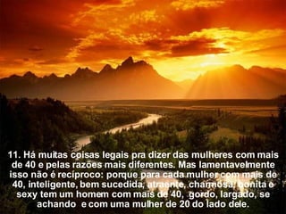 11. Há muitas coisas legais pra dizer das mulheres com mais de 40 e pelas razões mais diferentes. Mas lamentavelmente isso não é recíproco: porque para cada mulher com mais de 40, inteligente, bem sucedida, atraente, charmosa, bonita   e sexy tem um homem com mais de 40,  gordo,   largado, se achando  e com uma mulher de 20 do lado dele. 