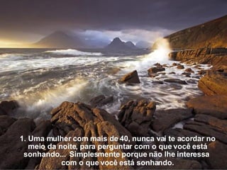 1. Uma mulher com mais de 40, nunca vai te acordar no meio da noite, para perguntar com o que você está sonhando...  Simplesmente porque não lhe interessa  com o que você está sonhando. 