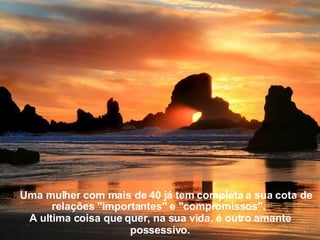 4.  Uma mulher com mais de 40 já tem completa a sua cota de relações "importantes" e "compromissos".  A ultima coisa que quer, na sua vida, é outro amante possessivo. 
