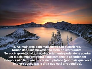 5. As mulheres com mais de 40 são superiores.  Nunca dão uma baixaria  no meio do restaurante.  Se você aprontou alguma, ela certamente pode até te acertar um tabefe, mas em regra simplesmente te abandonam  e depois não te querem   ver nem pintado (por mais que você implore desculpas e diga que está arrependido ). 