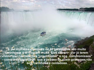 6. As mulheres com mais de 40 geralmente são muito  carinhosas e te elogiam muito. Elas sabem - por já terem  vivido isso nas relações "importantes" e nos  compromissos" - como é desagradável  que a pessoa de quem gostamos não seja carinhosa e cuidadosa. 