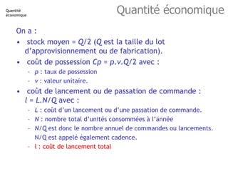 Quantité économique
On a :
• stock moyen = Q/2 (Q est la taille du lot
d’approvisionnement ou de fabrication).
• coût de p...