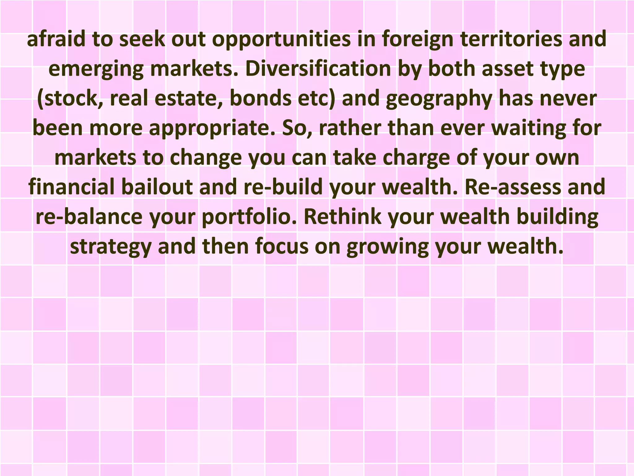 afraid to seek out opportunities in foreign territories and 
emerging markets. Diversification by both asset type 
(stock, real estate, bonds etc) and geography has never 
been more appropriate. So, rather than ever waiting for 
markets to change you can take charge of your own 
financial bailout and re-build your wealth. Re-assess and 
re-balance your portfolio. Rethink your wealth building 
strategy and then focus on growing your wealth. 
 