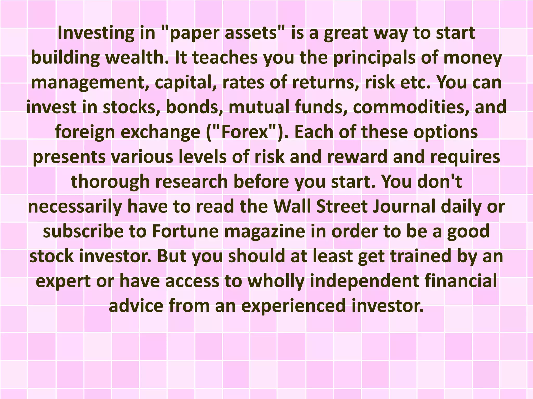 Investing in "paper assets" is a great way to start 
building wealth. It teaches you the principals of money 
management, capital, rates of returns, risk etc. You can 
invest in stocks, bonds, mutual funds, commodities, and 
foreign exchange ("Forex"). Each of these options 
presents various levels of risk and reward and requires 
thorough research before you start. You don't 
necessarily have to read the Wall Street Journal daily or 
subscribe to Fortune magazine in order to be a good 
stock investor. But you should at least get trained by an 
expert or have access to wholly independent financial 
advice from an experienced investor. 
 