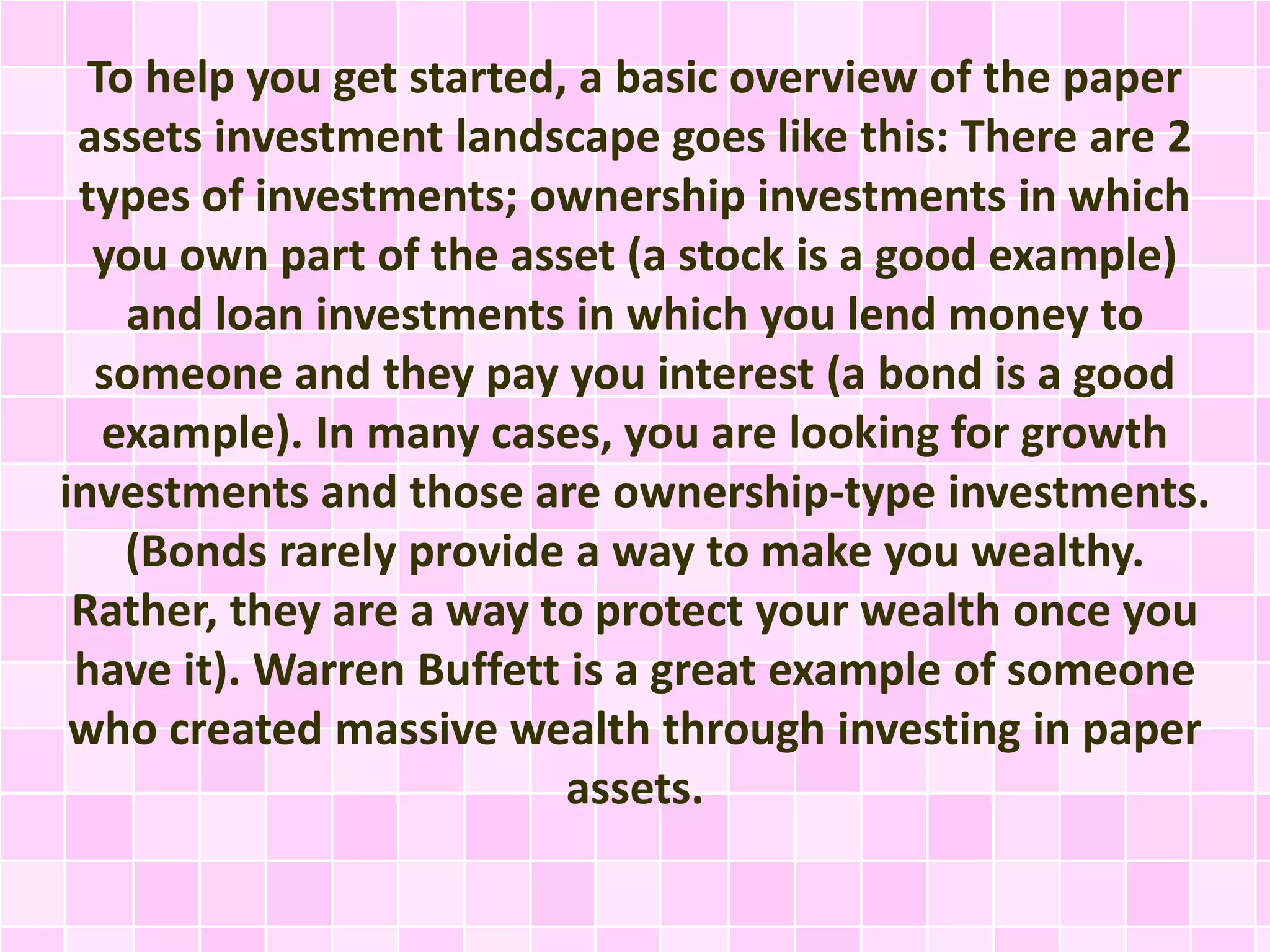 To help you get started, a basic overview of the paper 
assets investment landscape goes like this: There are 2 
types of investments; ownership investments in which 
you own part of the asset (a stock is a good example) 
and loan investments in which you lend money to 
someone and they pay you interest (a bond is a good 
example). In many cases, you are looking for growth 
investments and those are ownership-type investments. 
(Bonds rarely provide a way to make you wealthy. 
Rather, they are a way to protect your wealth once you 
have it). Warren Buffett is a great example of someone 
who created massive wealth through investing in paper 
assets. 
 