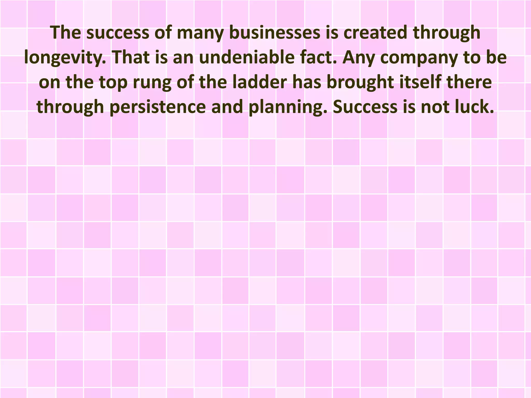 The success of many businesses is created through 
longevity. That is an undeniable fact. Any company to be 
on the top rung of the ladder has brought itself there 
through persistence and planning. Success is not luck. 
 