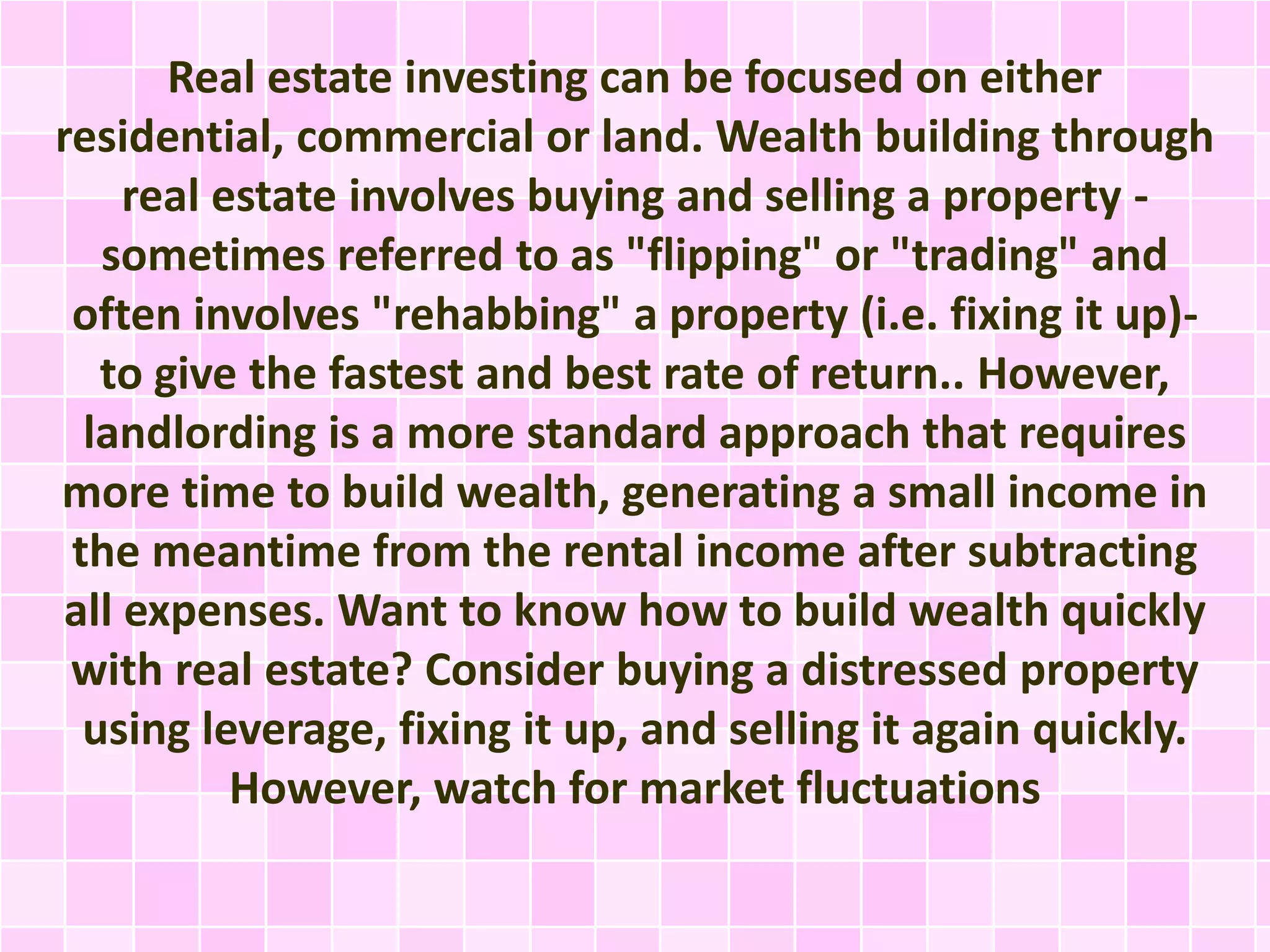 Real estate investing can be focused on either 
residential, commercial or land. Wealth building through 
real estate involves buying and selling a property - 
sometimes referred to as "flipping" or "trading" and 
often involves "rehabbing" a property (i.e. fixing it up)- 
to give the fastest and best rate of return.. However, 
landlording is a more standard approach that requires 
more time to build wealth, generating a small income in 
the meantime from the rental income after subtracting 
all expenses. Want to know how to build wealth quickly 
with real estate? Consider buying a distressed property 
using leverage, fixing it up, and selling it again quickly. 
However, watch for market fluctuations 
 