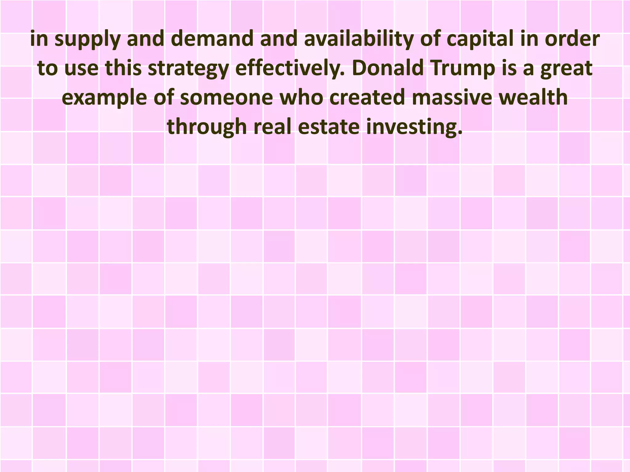in supply and demand and availability of capital in order 
to use this strategy effectively. Donald Trump is a great 
example of someone who created massive wealth 
through real estate investing. 
 