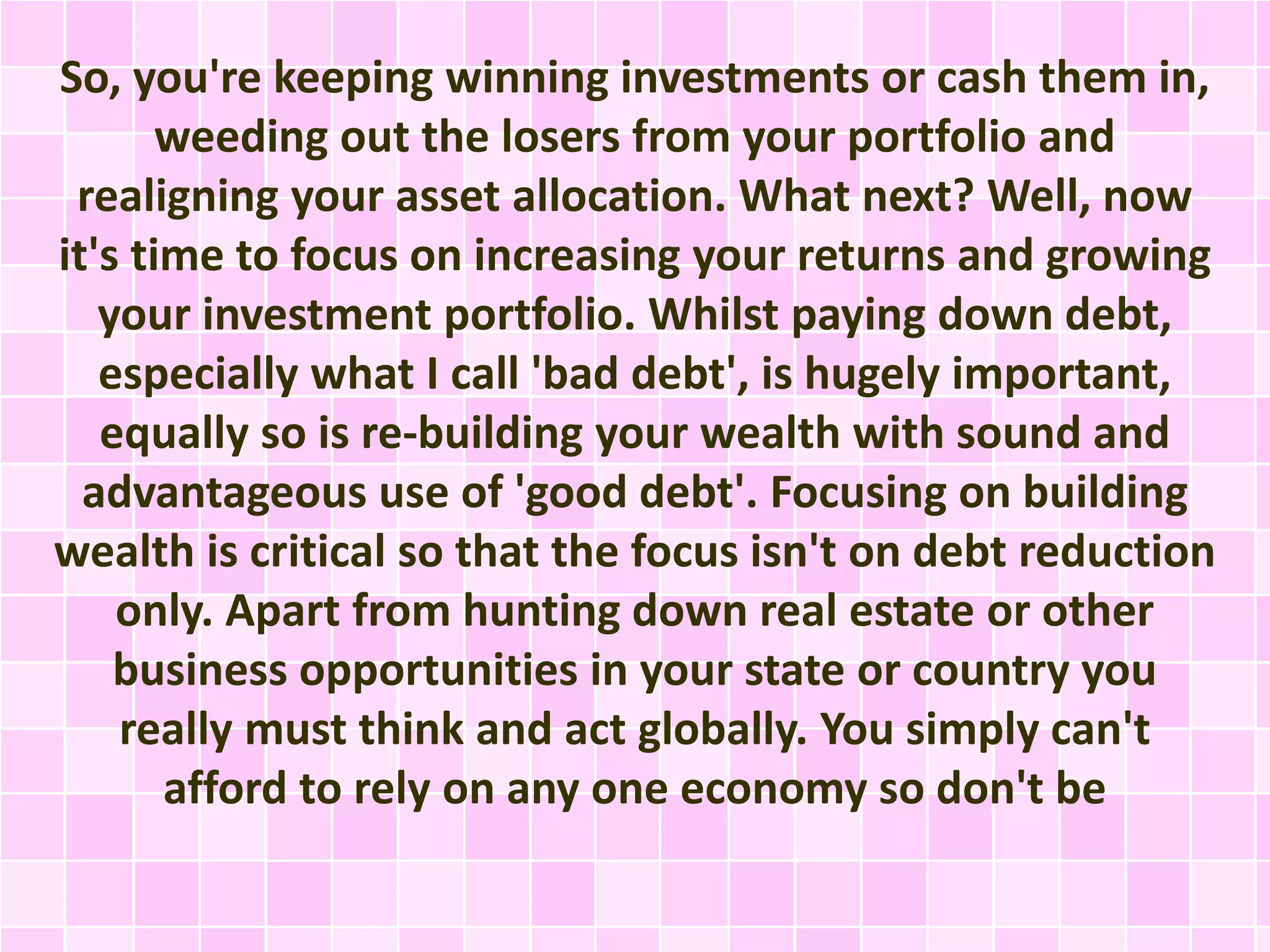 So, you're keeping winning investments or cash them in, 
weeding out the losers from your portfolio and 
realigning your asset allocation. What next? Well, now 
it's time to focus on increasing your returns and growing 
your investment portfolio. Whilst paying down debt, 
especially what I call 'bad debt', is hugely important, 
equally so is re-building your wealth with sound and 
advantageous use of 'good debt'. Focusing on building 
wealth is critical so that the focus isn't on debt reduction 
only. Apart from hunting down real estate or other 
business opportunities in your state or country you 
really must think and act globally. You simply can't 
afford to rely on any one economy so don't be 
 
