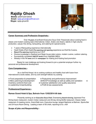 Rajdip Ghosh
Mobile: (00973)35129439
Email: rajdip.ghosh@rediffmail.com
Skype: rajdip.ghosh50
Career Summary and Profession Snapshots:-
Over 14 years of proficient Executive Sous Chef. Passionate about cooking food in
classic and modern cooking style (International, Indian, Arabic and Asian), talents in high-volume
production, casual, fine dining, banqueting, and catering for special events.
• 7 years of Banqueting experience internationally
• Hyatt Hotels (Park Hyatt) Pre-opening and opening experience as Chef De Cuisine.
• Resort Pre-opening experience as C.D.P
• Diverse knowledge in Seafood and Steak house style cuisine, modern cuisine, outdoor catering.
• Successfully completed HACCP level-2 from Highfield (MEA)
• Already in the TV news and on newspaper for making and hosting food promotion
Ready for next challenge and looking forward to join a potential employer further my
personal and professional development
Core Competencies:-
As a chef first things I do is cooking nutritious and healthy food with fusion from
international to exotic tastes, and my core strength follows my cooking
● Food preparation & presentation ● Productivity and performance improvement
● Menu planning & development ●HACCP knowledge as well as safety and sanitation ●
Inventory control & food cost ● Customer satisfaction and quality assurance
● Leadership & teambuilding ● Profit & loss assessments
,
Professional Experience:-
Ramee Grand Hotel & Spa, Bahrain from 13/02/2014 till date
Presently working as an Executive Sous Chef, Overseeing Award winning Japanese Fine
Dining fusion restaurant, modern Indian restaurant and All day dining Buffet restaurant, Classic Italian
restaurant, 8 meeting rooms, Grand Ball room, Executive lounge, largest Nightclub at Bahrain, Sports Bar
and 24 hours Room Dining. Leading a team of 56 chefs, reporting to Ex. chef
Scope of jobs and Responsibility:-
 