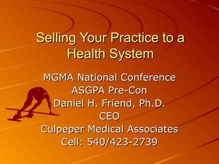 Selling Your Practice to aSelling Your Practice to a
Health SystemHealth System
MGMA National ConferenceMGMA National Conference
ASGPA Pre-ConASGPA Pre-Con
Daniel H. Friend, Ph.D.Daniel H. Friend, Ph.D.
CEOCEO
Culpeper Medical AssociatesCulpeper Medical Associates
Cell: 540/423-2739Cell: 540/423-2739
 