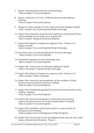 Eur Ing Valentinos Neophytou BEng (Hons), MSc, CEng, MICE Page: 3
7. Seismic strengthening of Primary school building.
Role in project: Structural Engineer.
8. Seismic Assessment of 15 No. of Reinforced and URM Masonry
buildings
Role in project: Structural Engineer.
9. Design for various repairs to 10 No. Mast and Tower (Design & Build).
Role in project: Structural Engineer/Project Manager
10. Project title: Inspection and Structural assessment of the safety 65 No.
critical buildings at the buffer zone of green line.
Role in project: Designer/Structural Engineer.
11. Project title: Repairs to feeder line supports at SLS - Phase 3 of 3
(Design & Build).
Role in project: Structural Engineer/Project Manager.
12. Structural survey to several buildings for structural damage
 Role in project: Structural Engineer.
13. Professional Appraisal of ammo/tentage store
Role in project: Structural Engineer.
14. Project title: Construction of Mortuary building at Akrotiri
Role in the project: Assistant Project Manager.
15. Project title: Repairs to feeder line supports at SLS - Phase 2 of 3
Role in project: Project Manager.
16. Project title: Inspection and assessment of the condition of 8 No.
Security towers located to the East of Airfield.
Role in project: Structural Engineer.
17. Project title: Professional appraisal to Ground room/ammunition store
building - Episkopi.
Role in project: Structural Engineer.
18. Project title: Structural assessment to determine load carrying
capacity & performance of the Normandy Bridge in Dhekelia.
Role in project: Structural Engineer.
19. Project title: Installation of fall arrest system to various towers at
Dhekelia & Ayios Nikolaos.
Role in project: Structural Engineer & Project Engineer.
20. Project title: Construction of the remedial/recovery work for 4 No. steel
towers at Akrotiri and Dhekelia - Phase 2.
 