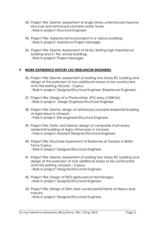 Eur Ing Valentinos Neophytou BEng (Hons), MSc, CEng, MICE Page: 5
33. Project title: Seismic assessment of single storey unreinforced masonry
structure and reinforced concrete water tower.
Role in project: Structural Engineer.
34. Project title: Asbestos removal project in a various buildings.
Role in project: Assistance Project Manager.
35. Project title: Seismic Assessment of 24 No. Existing high importance
building and 21 No. school buildings.
Role in project: Project Manager.
F. WORK EXPERIENCE HISTORY (AS FREELANCER ENGINEER)
36. Project title: Seismic assessment of existing two storey RC building and
design of the extension of two additional storeys to be constructed
onto the existing, Nicosia - Cyprus.
Role in project: Designer/Structural Engineer (Freelancer Engineer).
37. Project title: Design of a Photovoltaic (PV) array (150KVA).
Role in project: Design Engineer/Structural Engineer.
38. Project title: Seismic design of reinforced concrete residential building
at Agia Mauri in Limassol.
Pole in project: Site engineer/Structural Engineer.
39. Project title: Static and Seismic design of composite multi-storey
residential building at Agios Athanasios in Limassol.
Pole in project: Assistant Designer/Structural Engineer.
40. Project title: Structural Assessment of Radomes at Troodos in British
Force Cyprus.
Role in project: Designer/Structural Engineer.
41. Project title: Seismic assessment of existing two storey RC building and
design of the extension of one additional storey to be constructed
onto the existing, Limassol - Cyprus.
Role in project: Designer/Structural Engineer.
42. Project title: Design of EKO signboard at Montenegro.
Role in project: Designer/Structural Engineer.
43. Project title: Design of 50m steel curved portal frame at Heavy duty
Industry.
Role in project: Designer/Structural Engineer.
 