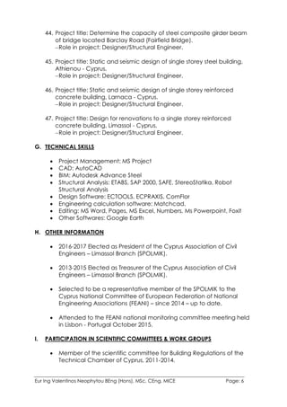 Eur Ing Valentinos Neophytou BEng (Hons), MSc, CEng, MICE Page: 6
44. Project title: Determine the capacity of steel composite girder beam
of bridge located Barclay Road (Fairfield Bridge).
Role in project: Designer/Structural Engineer.
45. Project title: Static and seismic design of single storey steel building,
Athienou - Cyprus.
Role in project: Designer/Structural Engineer.
46. Project title: Static and seismic design of single storey reinforced
concrete building, Larnaca - Cyprus.
Role in project: Designer/Structural Engineer.
47. Project title: Design for renovations to a single storey reinforced
concrete building, Limassol - Cyprus.
Role in project: Designer/Structural Engineer.
G. TECHNICAL SKILLS
 Project Management: MS Project
 CAD: AutoCAD
 BIM: Autodesk Advance Steel
 Structural Analysis: ETABS, SAP 2000, SAFE, StereoStatika, Robot
Structural Analysis
 Design Software: ECTOOLS, ECPRAXIS, ComFlor
 Engineering calculation software: Matchcad.
 Editing: MS Word, Pages, MS Excel, Numbers, Ms Powerpoint, Foxit
 Other Softwares: Google Earth
H. OTHER INFORMATION
 2016-2017 Elected as President of the Cyprus Association of Civil
Engineers – Limassol Branch (SPOLMIK).
 2013-2015 Elected as Treasurer of the Cyprus Association of Civil
Engineers – Limassol Branch (SPOLMIK).
 Selected to be a representative member of the SPOLMIK to the
Cyprus National Committee of European Federation of National
Engineering Associations (FEANI) – since 2014 – up to date.
 Attended to the FEANI national monitoring committee meeting held
in Lisbon - Portugal October 2015.
I. PARTICIPATION IN SCIENTIFIC COMMITTEES & WORK GROUPS
 Member of the scientific committee for Building Regulations of the
Technical Chamber of Cyprus, 2011-2014.
 