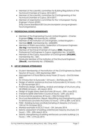Eur Ing Valentinos Neophytou BEng (Hons), MSc, CEng, MICE Page: 7
 Member of the scientific committee for Building Regulations of the
Technical Chamber of Cyprus, 2014-2017.
 Member of the scientific committee for Civil Engineering of the
Technical Chamber of Cyprus, 2014-2017.
 Member of organisation committee for the 1st European Young
Engineer’s Forum (EYEF)
(http://www.feanilisbon2015.eu/en/european-young-engineers-
forum/organizers/).
J. PROFESSIONAL BODIES MEMBERSHIPS
 Member of the Engineering Council, United Kingdom – Charter
Engineer CENg, membership No.: 629262
 Member of the Institution of Civil Engineers, United Kingdom –
Member MICE, membership No.: 64324095
 Member of FEANI association, Federation of European Engineers
(Eur-Ing) membership No.: 32809.
 Member of Technical Chamber of Cyprus (ETEK), Registered
Professional Civil Engineer in Cyprus, registration No.: A146223.
 Member of the Cyprus Association of Civil Engineers (SPOLMIK),
membership No.: 1601.
 Graduate Member of the Institution of the Structural Engineers
(IStructE), membership No.: 078366255.
K. LIST OF SEMINAR ATTENDANCE
 Student Membership of the Institution of the Civil Engineers by David
Newton (2 hours) – 25th September 2007.
 Management of flood Risk by Andy Fraser (2 hours) – 2nd October
2007.
 An introduction to Eurocode 1 (4 hours) – 3rd February 2011.
 Design of seismic resistance structure to Eurocode 8 (14 hours) – 11th
& 12th November 2011.
 Preliminary design, Modelling, Analysis and design of structure using
3D STRAD (4 hours) – 4th March 2012.
 Design of single storey steel structures (8 hours) – 30th June 2012.
 Interserve QSHE Orientation Course (4 hours) – 25th July 2012.
 Environmental awareness (8 hours) – 23rd October 2013.
 Structural Rehabilitation, Repair, Retrofitting and Strengthening works
to reinforced concrete structures (12 hours) – 27th & 28th June 2013.
 P402 – Building Surveys and Bulk Sampling of Asbestos (16 hours) –
10th &11th October 2013.
 Worked examples to EC3 (1 hour) – 5th January 2014.
 Seismic assessment of existing unreinforced masonry structures (14
hours) – 19th - 20th March 2014.
 Seismic strengthening of existing reinforced concrete buildings (16
hours) – 19th – 21thJuly 2014.
 