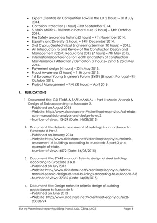 Eur Ing Valentinos Neophytou BEng (Hons), MSc, CEng, MICE Page: 8
 Expert Essentials on Competition Laws in the EU (2 hours) – 31st July
2014.
 Corrosion Protection (1 hour) – 3rd September 2014.
 Sustain Abilities - Towards a better future (2 hours) – 14th October
2014.
 Fire Safety awareness training (2 hours) – 4th November 2014.
 Equality and Diversity (2 hours) – 14th December 2014.
 2nd Cyprus Geotechnical Engineering Seminar (10 hours) – 2015.
 An Introduction to and Review of The Construction Design and
Management (CDM) Regulations 2015 (7 hours) – 7th May 2015.
 International conference for Health and Safety at construction
Maintenance / Alteration / Demolition (7 hours) – 22nd & 23rd May
2015.
 Pavement design (4 hours) – 30th May 2015.
 Fraud Awareness (2 hours) – 11th June 2015.
 1st European Young Engineer’s Forum (EYEF) (8 hours), Portugal – 9th
October 2015.
 Project Management – PMI (35 hours) – April 2016
L. PUBLICATIONS
1. Document title: CSI ETABS & SAFE MANUAL – Part III: Model Analysis &
Design of Slabs according to Eurocode 2.
Published on August 2014
Website: http://www.slideshare.net/ValentinosNeophytou/csi-etabs-
safe-manual-slab-analysis-and-design-to-ec2
Number of views: 13429 (Date: 14/08/2015)
2. Document title: Seismic assessment of buildings in accordance to
Eurocode 8 Part 3
Published on January 2014
Website:http://www.slideshare.net/ValentinosNeophytou/seismic-
assessment-of-buildings-according-to-eurocode-8-part-3-w-o-
example-of-etabs
Number of views: 4572 (Date: 14/08/2015)
3. Document title: ETABS manual - Seismic design of steel buildings
according to Eurocode 3 & 8
Published on July 2013
Website:http://www.slideshare.net/ValentinosNeophytou/etabs-
manual-seismic-design-of-steel-buildings-according-to-eurocode-3-8
Number of views: 32332 (Date: 14/08/2015)
4. Document title: Design notes for seismic design of building
accordance to Eurocode 8
Published on June 2013
Website: http://www.slideshare.net/ValentinosNeophytou/ec8-
23058794
 