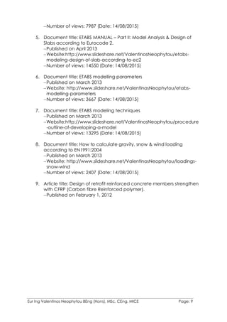 Eur Ing Valentinos Neophytou BEng (Hons), MSc, CEng, MICE Page: 9
Number of views: 7987 (Date: 14/08/2015)
5. Document title: ETABS MANUAL – Part II: Model Analysis & Design of
Slabs according to Eurocode 2.
Published on April 2013
Website:http://www.slideshare.net/ValentinosNeophytou/etabs-
modeling-design-of-slab-according-to-ec2
Number of views: 14550 (Date: 14/08/2015)
6. Document title: ETABS modelling parameters
Published on March 2013
Website: http://www.slideshare.net/ValentinosNeophytou/etabs-
modelling-parameters
Number of views: 3667 (Date: 14/08/2015)
7. Document title: ETABS modeling techniques
Published on March 2013
Website:http://www.slideshare.net/ValentinosNeophytou/procedure
-outline-of-developing-a-model
Number of views: 13295 (Date: 14/08/2015)
8. Document title: How to calculate gravity, snow & wind loading
according to EN1991:2004
Published on March 2013
Website: http://www.slideshare.net/ValentinosNeophytou/loadings-
snow-wind
Number of views: 2407 (Date: 14/08/2015)
9. Article title: Design of retrofit reinforced concrete members strengthen
with CFRP (Carbon fibre Reinforced polymer).
Published on February 1, 2012
 