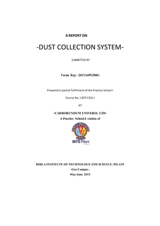 A REPORT ON
-DUST COLLECTION SYSTEM-
SUBMITTED BY
Varun Raj - 2013A4PS288G
Prepared in partial fulfillment of the Practice School I
Course No. ( BITS F221 )
AT
-CARBORUNDUM UNIVERSL LTD-
A Practice School-I station of
BIRLA INSTITUTE OF TECHNOLOGYAND SCIENCE, PILANI
-Goa Campus-
May-June 2015
 
