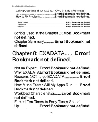 It’s all about the Cardinalities
15
Asking Questions about WASTE ROWS (FILTER Predicates)
.....................................................Error! Bookmark not defined.
How to Fix Problems ....................Error! Bookmark not defined.
Environment........................................................................................Error! Bookmark not defined.
Semantics............................................................................................Error! Bookmark not defined.
Process................................................................................................Error! Bookmark not defined.
Scripts used in the Chapter ..Error! Bookmark
not defined.
Chapter Summary..........Error! Bookmark not
defined.
Chapter 8: EXADATA...... Error!
Bookmark not defined.
Not an Expert.. Error! Bookmark not defined.
Why EXADATAError! Bookmark not defined.
Reasons NOT to go EXADATA .............. Error!
Bookmark not defined.
How Much Faster Will My Apps Run ...... Error!
Bookmark not defined.
Workload Characteristics......Error! Bookmark
not defined.
Famed Ten Times to Forty Times Speed
Up.................... Error! Bookmark not defined.
 