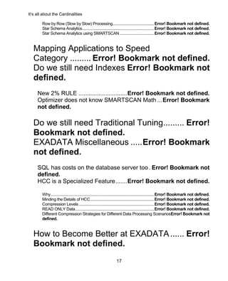 It’s all about the Cardinalities
17
Row by Row (Slow by Slow) Processing.........................................Error! Bookmark not defined.
Star Schema Analytics.......................................................................Error! Bookmark not defined.
Star Schema Analytics using SMARTSCAN..................................Error! Bookmark not defined.
Mapping Applications to Speed
Category ......... Error! Bookmark not defined.
Do we still need Indexes Error! Bookmark not
defined.
New 2% RULE .............................Error! Bookmark not defined.
Optimizer does not know SMARTSCAN Math ...Error! Bookmark
not defined.
Do we still need Traditional Tuning......... Error!
Bookmark not defined.
EXADATA Miscellaneous .....Error! Bookmark
not defined.
SQL has costs on the database server too. Error! Bookmark not
defined.
HCC is a Specialized Feature.......Error! Bookmark not defined.
Why......................................................................................................Error! Bookmark not defined.
Minding the Details of HCC...............................................................Error! Bookmark not defined.
Compression Levels ..........................................................................Error! Bookmark not defined.
READ ONLY Data..............................................................................Error! Bookmark not defined.
Different Compression Strategies for Different Data Processing ScenariosError! Bookmark not
defined.
How to Become Better at EXADATA...... Error!
Bookmark not defined.
 
