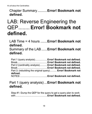 It’s all about the Cardinalities
18
Chapter Summary ..........Error! Bookmark not
defined.
LAB: Reverse Engineering the
QEP........ Error! Bookmark not
defined.
LAB Time = 4 hours .......Error! Bookmark not
defined.
Summary of the LAB......Error! Bookmark not
defined.
Part 1 (query analysis)..................Error! Bookmark not defined.
Break............................................Error! Bookmark not defined.
Part 2 (cardinality analysis)...........Error! Bookmark not defined.
Break............................................Error! Bookmark not defined.
Part 3: (rebuilding the original query).......... Error! Bookmark not
defined.
NOTES:........................................Error! Bookmark not defined.
Part 1 (query analysis) ...Error! Bookmark not
defined.
Step #1: Dump the QEP for the query to get a query plan to work
with...............................................Error! Bookmark not defined.
 