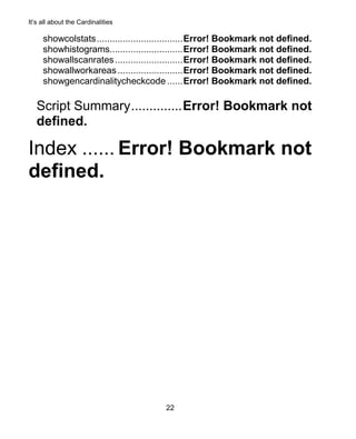 It’s all about the Cardinalities
22
showcolstats.................................Error! Bookmark not defined.
showhistograms............................Error! Bookmark not defined.
showallscanrates..........................Error! Bookmark not defined.
showallworkareas.........................Error! Bookmark not defined.
showgencardinalitycheckcode ......Error! Bookmark not defined.
Script Summary..............Error! Bookmark not
defined.
Index ...... Error! Bookmark not
defined.
 