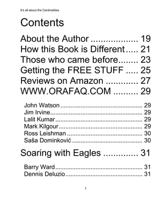 It’s all about the Cardinalities
1
Contents
About the Author ................... 19
How this Book is Different..... 21
Those who came before........ 23
Getting the FREE STUFF ..... 25
Reviews on Amazon ............. 27
WWW.ORAFAQ.COM .......... 29
John Watson................................................. 29
Jim Irvine....................................................... 29
Lalit Kumar.................................................... 29
Mark Kilgour.................................................. 29
Ross Leishman ............................................. 30
Saša Dominković .......................................... 30
Soaring with Eagles .............. 31
Barry Ward.................................................... 31
Dennis Deluzio.............................................. 31
 