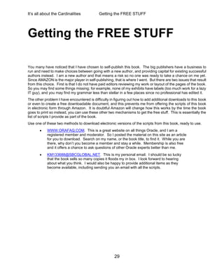 It’s all about the Cardinalities Getting the FREE STUFF
29
Getting the FREE STUFF
You many have noticed that I have chosen to self-publish this book. The big publishers have a business to
run and need to make choices between going with a new author, and providing capital for existing successful
authors instead. I am a new author and that means a risk so no one was ready to take a chance on me yet.
Since AMAZON is the major player in self-publishing, that is where I went. But there are two issues that result
from this choice. First is that I do not have paid editors reviewing my work or layout of the pages of the book.
So you may find some things missing; for example, none of my exhibits have labels (too much work for a lazy
IT guy), and you may find my grammar less than stellar in a few places since no professional has edited it.
The other problem I have encountered is difficulty in figuring out how to add additional downloads to this book
or even to create a free downloadable document, and this prevents me from offering the scripts of this book
in electronic form through Amazon. It is doubtful Amazon will change how this works by the time the book
goes to print so instead, you can use these other two mechanisms to get the free stuff. This is essentially the
list of scripts I provide as part of the book.
Use one of these two methods to download electronic versions of the scripts from this book, ready to use.
 WWW.ORAFAQ.COM. This is a great website on all things Oracle, and I am a
registered member and moderator. So I posted the material on this site as an article
for you to download. Search on my name, or the book title, to find it. While you are
there, why don’t you become a member and stay a while. Membership is also free
and it offers a chance to ask questions of other Oracle experts better than me.
 KM133688@SBCGLOBAL.NET. This is my personal email. I should be so lucky
that the book sells so many copies it floods my in box. I look forward to hearing
about what you think. I would also be happy to provide additional items as they
become available, including sending you an email with all the scripts.
 