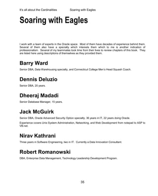 It’s all about the Cardinalities Soaring with Eagles
35
Soaring with Eagles
I work with a team of experts in the Oracle space. Most of them have decades of experience behind them.
Several of them also have a specialty which interests them which to me is another indication of
professionalism. Several of my teammates took time from their lives to review chapters of this book. They
are listed here using descriptions of themselves as they provided them.
Barry Ward
Senior DBA, Data Warehousing specialty, and Connecticut College Men’s Head Squash Coach.
Dennis Deluzio
Senior DBA, 20 years.
Dheeraj Madadi
Senior Database Manager, 15 years.
Jack McGuirk
Senior DBA, Oracle Advanced Security Option specialty, 36 years in IT, 22 years doing Oracle.
Experience covers Unix System Administration, Networking, and Web Development from notepad to ASP to
VB.net.
Nirav Kathrani
Three years in Software Engineering, two in IT. Currently a Data Innovation Consultant.
Robert Romanowski
DBA, Enterprise Data Management, Technology Leadership Development Program.
 