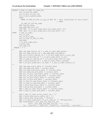 It’s all about the Cardinalities Chapter 1: DRIVING TABLE and JOIN ORDER
47
SELECT v_cbe_lv_rqst.lv_rqst_cd,
att_lv_pln.be_name,
att_lv_pln.lv_pln_cd,
att_lv_pln_typ.be_name,
CASE
WHEN LV_SEG_LV_TYP.lv_typ_cd NOT IN ( 'Not classified at this level'
) THEN
LV_SEG_LV_TYP.be_name
END seg_be_name,
cbe_emp.emp_natl_id,
SUM (Nvl (v_lv_pln_usge_fact.hrs_used_diff, 0)),
SUM (Nvl (v_lv_pln_usge_fact.hrs_rmn_diff, 0))
FROM v_cbe_lv_rqst,
att_lv_pln,
att_lv_pln_typ,
att_lv_typ LV_SEG_LV_TYP,
cbe_emp,
v_lv_pln_usge_fact,
v_plcy_dim,
att_emp_org
WHERE 1 = 1
--
AND cbe_emp.object_id = v_cbe_lv_rqst.emp_parent
AND att_emp_org.be_id = cbe_emp.emp_org_parent
AND att_lv_pln_typ.be_id = v_lv_pln_usge_fact.lv_pln_typ
AND att_lv_pln.be_id = v_lv_pln_usge_fact.lv_pln
AND lv_seg_lv_typ.be_id = v_lv_pln_usge_fact.lv_typ
AND v_plcy_dim.be_id = v_cbe_lv_rqst.case_1_parent
AND v_lv_pln_usge_fact.lv_rqst = v_cbe_lv_rqst.object_id
--
AND cbe_emp.start_date <= current_date
AND cbe_emp.end_date > current_date
AND att_emp_org.start_date <= current_date
AND att_emp_org.end_date > current_date
AND att_lv_pln_typ.start_date <= current_date
AND att_lv_pln_typ.end_date > current_date
AND att_lv_pln.start_date <= current_date
AND att_lv_pln.end_date > current_date
AND lv_seg_lv_typ.start_date <= current_date
AND lv_seg_lv_typ.end_date > current_date
AND v_plcy_dim.start_date <= current_date
AND v_plcy_dim.end_date > current_date
AND v_cbe_lv_rqst.start_date <= current_date
AND v_cbe_lv_rqst.end_date > current_date
--
AND v_cbe_lv_rqst.scrty_cnstr_cd = '1'
AND v_plcy_dim.scrty_cnstr_cd = '1'
AND v_plcy_dim.case_code = '807915'
AND v_lv_pln_usge_fact.lv_pln_usge_dt <= '08-aug-2012'
AND Trim(Substr (att_emp_org.emp_org_cd,
Instr (att_emp_org.emp_org_cd, '-') + 1))
IN ( '4167781', '4167779', '4167777', '4167783', '4167785' )
 