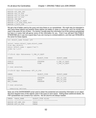 It’s all about the Cardinalities Chapter 1: DRIVING TABLE and JOIN ORDER
52
------ ------------------
WHSUSR ATT_EMP_ORG
WHSUSR ATT_LV_PLN
WHSUSR ATT_LV_PLN_TYP
WHSUSR ATT_LV_TYP
WHSUSR CBE_EMP
WHSUSR V_CBE_LV_RQST
WHSUSR V_LV_PLN_USGE_FACT
WHSUSR V_PLCY_DIM
We get a list of tables used by the query and drop these on our spreadsheet. We might also be interested in
who owns these objects and whether these objects are tables or views or synonyms, and if an ALIAS was
used in the query for any of them. For brevity I usually keep this information out of the working spreadsheet
but here is a query that will garner some of this information for you. From it we will learn that PUBLIC
SYNONYMS are in use (not a good idea if you are moving to a shared platform), and that user WHSUSR is
the owner for these objects.
col object_name format a30
select owner,object_type,object_name
from dba_objects
where object_name = upper('&&1')
order by 1,2,3
/
17:29:41 SQL> @showowner V_CBE_LV_RQST
OWNER OBJECT_TYPE OBJECT_NAME
------------------------------ ------------------- --------------------------
PUBLIC SYNONYM V_CBE_LV_RQST
WHSUSR VIEW V_CBE_LV_RQST
2 rows selected.
17:29:50 SQL> @showowner ATT_LV_PLN
OWNER OBJECT_TYPE OBJECT_NAME
------------------------------ ------------------- --------------------------
PUBLIC SYNONYM ATT_LV_PLN
WHSUSR TABLE ATT_LV_PLN
WHS_VIEWER SYNONYM ATT_LV_PLN
3 rows selected.
… remaining omitted.
Note use of the SHOWOWNER script used to obtain the existential and ownership information on an object.
We have skipped many of the objects used in the query to save space. Adding these additional details, the
FRP spreadsheet now contains four columns. Not all columns are always needed.
OWNER TABLE_NAME OBJECT_TYPE ALIAS
------ ------------------ ----------- --------------
WHSUSR ATT_EMP_ORG TABLE
WHSUSR ATT_LV_PLN TABLE
 
