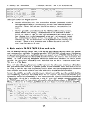 It’s all about the Cardinalities Chapter 1: DRIVING TABLE and JOIN ORDER
54
WHSUSR ATT_LV_TYP TABLE LV_SEG_LV_TYPE 8
WHSUSR CBE_EMP TABLE 8079309
WHSUSR V_CBE_LV_RQST VIEW 613431
WHSUSR V_LV_PLN_USGE_FACT VIEW 4387560
WHSUSR V_PLCY_DIM VIEW 3657382
At this point we have two things to consider:
 We have a moderately useful piece of information. From the spreadsheet we have a
clear idea of which tables in the query are big and which ones are small (relative to
each other). We are starting to learn about where resources may be spent on this
query.
 We have ignored the potential complexity that VIEWS could throw into our process.
Most of the time when building a FRP spreadsheet, we can treat views as tables.
Each is just a source of rows. But there may be times when it becomes necessary to
tune individual views in order to successfully tune a query. At this moment, it would
be a mistake to assume that any of these views was the root of a performance issue
with this query. This also demonstrates how NUM_ROWS from the dictionary is not
sufficient. There is no NUM_ROWS for views so we are required to run a count
query to get the row count we need.
6. Build and run FILTER QUERIES for each table
Now that we know how many rows are in each table, we next want to know how many rows actually feed into
query processing from each table. We use what are called FILTER QUERIES to figure this out. Filter Queries
are queries that show us for some specific table, how many rows will remain AFTER FILTERING, if all we did
was use the filtering criteria found in the WHERE clause for that table. We learn how many rows remain after
filtering. For a table in the query, we examine the WHERE clause looking for CONSTANT TESTS against
the table. We then construct a COUNT (*) query against the table and add to it only these constant tests.
This gives us a Filter Query.
Since every table in this query has at least one filter expression that references a constant, we will need one
filter query for each table for a total of eight filter queries. If there are no filter criteria in the WHERE clause
for a table in the query, then there is no need to construct a filter query for that table since the filtered row
count will be the same as the number of rows in the table and we already have that information.
Here are the eight filter queries for our problem query. Notice there is a filter query for each table that has
associated filtering predicates in the WHERE clause that use constants. We are able to build a filter query
by examining the WHERE clause looking for those filtering predicates based on constants that are applied to
a specific table. You can see for example, how for table ATT_EMP_ORG, we took the three predicates from
the WHERE clause such that the predicates referenced the table, and they are based on CONSTANT TEST
filtering. For those who do not know it, CURRENT_DATE is an Oracle environment variable like SYSDATE.
SELECT Count(*) rowcount,
'ATT_EMP_ORG'
FROM att_emp_org
WHERE 1 = 1
AND att_emp_org.start_date <= current_date
AND att_emp_org.end_date > current_date
AND Trim(Substr (att_emp_org.emp_org_cd,
Instr (att_emp_org.emp_org_cd, '-') + 1))
IN ( '4167781', '4167779', '4167777', '4167783', '4167785' );
 