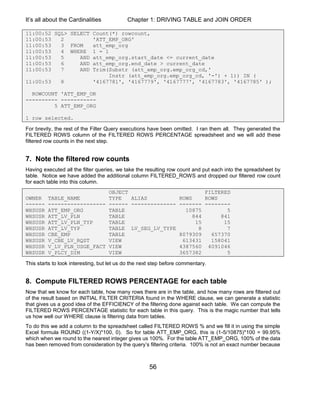 It’s all about the Cardinalities Chapter 1: DRIVING TABLE and JOIN ORDER
56
11:00:52 SQL> SELECT Count(*) rowcount,
11:00:53 2 'ATT_EMP_ORG'
11:00:53 3 FROM att_emp_org
11:00:53 4 WHERE 1 = 1
11:00:53 5 AND att_emp_org.start_date <= current_date
11:00:53 6 AND att_emp_org.end_date > current_date
11:00:53 7 AND Trim(Substr (att_emp_org.emp_org_cd,'
Instr (att_emp_org.emp_org_cd, '-') + 1)) IN (
11:00:53 8 '4167781', '4167779', '4167777', '4167783', '4167785' );
ROWCOUNT 'ATT_EMP_OR
---------- -----------
5 ATT_EMP_ORG
1 row selected.
For brevity, the rest of the Filter Query executions have been omitted. I ran them all. They generated the
FILTERED ROWS column of the FILTERED ROWS PERCENTAGE spreadsheet and we will add these
filtered row counts in the next step.
7. Note the filtered row counts
Having executed all the filter queries, we take the resulting row count and put each into the spreadsheet by
table. Notice we have added the additional column FILTERED_ROWS and dropped our filtered row count
for each table into this column.
OBJECT FILTERED
OWNER TABLE_NAME TYPE ALIAS ROWS ROWS
------ ------------------ ------ -------------- ------- --------
WHSUSR ATT_EMP_ORG TABLE 10875 5
WHSUSR ATT_LV_PLN TABLE 844 841
WHSUSR ATT_LV_PLN_TYP TABLE 15 15
WHSUSR ATT_LV_TYP TABLE LV_SEG_LV_TYPE 8 7
WHSUSR CBE_EMP TABLE 8079309 657370
WHSUSR V_CBE_LV_RQST VIEW 613431 158041
WHSUSR V_LV_PLN_USGE_FACT VIEW 4387560 4091046
WHSUSR V_PLCY_DIM VIEW 3657382 5
This starts to look interesting, but let us do the next step before commentary.
8. Compute FILTERED ROWS PERCENTAGE for each table
Now that we know for each table, how many rows there are in the table, and how many rows are filtered out
of the result based on INITIAL FILTER CRITERIA found in the WHERE clause, we can generate a statistic
that gives us a good idea of the EFFICIENCY of the filtering done against each table. We can compute the
FILTERED ROWS PERCENTAGE statistic for each table in this query. This is the magic number that tells
us how well our WHERE clause is filtering data from tables.
To do this we add a column to the spreadsheet called FILTERED ROWS % and we fill it in using the simple
Excel formula ROUND ((1-Y/X)*100, 0). So for table ATT_EMP_ORG, this is (1-5/10875)*100 = 99.95%
which when we round to the nearest integer gives us 100%. For the table ATT_EMP_ORG, 100% of the data
has been removed from consideration by the query’s filtering criteria. 100% is not an exact number because
 