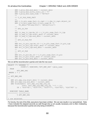 It’s all about the Cardinalities Chapter 1: DRIVING TABLE and JOIN ORDER
68
AND v_plcy_dim.end_date > current_date
AND v_plcy_dim.scrty_cnstr_cd = '1'
AND v_plcy_dim.case_code = '807915'
--
-- V_LV_PLN_USGE_FACT
--
AND v_lv_pln_usge_fact.lv_rqst = v_cbe_lv_rqst.object_id
AND v_lv_pln_usge_fact.lv_pln_usge_dt <=
To_date('08-aug-2012', 'dd-mon-rrrr')
--
-- ATT_LV_TYP
--
AND lv_seg_lv_typ.be_id = v_lv_pln_usge_fact.lv_typ
AND lv_seg_lv_typ.start_date <= current_date
AND lv_seg_lv_typ.end_date > current_date
--
-- ATT_LV_PLN_TYP
--
AND att_lv_pln_typ.be_id = v_lv_pln_usge_fact.lv_pln_typ
AND att_lv_pln_typ.start_date <= current_date
AND att_lv_pln_typ.end_date > current_date
--
-- ATT_LV_PLN
--
AND att_lv_pln.be_id = v_lv_pln_usge_fact.lv_pln
AND att_lv_pln.start_date <= current_date
AND att_lv_pln.end_date > current_date;
We run all the reconstruction queries and note the row count.
SELECT /*+ ORDERED */
COUNT(*) ROWCOUNT,'ATT_EMP_ORG' table_name
FROM
ATT_EMP_ORG
WHERE 1 = 1
--
-- ATT_EMP_ORG
--
AND att_emp_org.start_date <= current_date
AND att_emp_org.end_date > current_date
AND Trim(Substr (att_emp_org.emp_org_cd,
Instr (att_emp_org.emp_org_cd, '-') + 1))
IN ( '4167781', '4167779', '4167777', '4167783', '4167785' );
ROWCOUNT TABLE_NAME
---------- -----------
5 ATT_EMP_ORG
1 row selected.
For brevity, the rest of the SQL executions have been omitted. We can see results in our spreadsheet. Note
I have included the elapsed seconds as well though this is not usually necessary and is often misleading
because the reconstruction queries are only doing a COUNT(*).
 