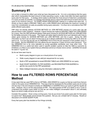 It’s all about the Cardinalities Chapter 1: DRIVING TABLE and JOIN ORDER
73
Summary #1
Let us take a moment to reflect upon what we have discussed so far. It is not a coincidence that the query
plan which manipulates the least amount of data executing a query, is also most often the least expensive
query plan for that query. A strategy which seeks to eliminate the most amount of data from consideration
in a query as early as possible, is a strategy that directly aims to reduce the total amount of work done by the
query to its minimum amount. FILTERED ROWS PERCENTAGE method is a method that does this. It
shows us how to select a DRIVING TABLE and a JOIN ORDER which eliminates the maximum number of
rows from consideration as early as possible during query execution. It is thus not a coincidence that FRP
yields efficient query plans.
FRP does not directly address ACCESS METHOD nor JOIN METHOD choices of a query plan (we will
discuss these in later chapters). However, if good choices are made for DRIVING TABLE and JOIN ORDER
for a query, then the CBO will almost always make good choices for ACCESS METHOD and JOIN METHOD
for the tables and joins in the query. This means we rarely need to directly force such decisions with hints to
obtain good choices for ACCESS METHOD and JOIN METHOD, and this is good. Giving the CBO
information so that it can do what it knows how to do is always preferable to forcing the CBO to do what we
want to do. It is true that we did use an ORDERED hint to force the join sequence of the problem query in
this chapter. But the ORDERED hint only affects the join sequence, it does not force other decisions. Thus
the ORDERED hint is far more tolerated by tuning specialists worldwide over most other hints. The
ORDERED hint is a useful tool when used in specific problem queries to help the CBO to overcome its
limitations, or a flaw in your system that you otherwise cannot (or choose not) to correct. LEADING hint would
be used in 11g and 12c.
So far we have seen how to:
 Build a query diagram to give us a visual picture of our query.
 Walk a query diagram to see valid join sequences for our query.
 Build a FRP spreadsheet to reveal DRIVING TABLE and JOIN ORDER for our query.
 Build COUNT QUERIES, FILTER QUERIES, and RECONSTRUCTION QUERIES to
get the row counts for the FRP spreadsheet.
 Make intelligent decisions using the information collected by FRP.
How to use FILTERED ROWS PERCENTAGE
Method
It may seem that we used FRP to find an OPTIMAL JOIN ORDER for a query so that we could force that join
order on the query via an ORDERED hint. This may in fact be necessary for the problem query we are tuning
and we may in the end choose to employ an ORDERED or LEADING hint in our query to get the results we
want. However, this is not the real purpose of FRP. The real purpose of FRP is to assist us as a Tuner to
understand the problem query better so that we can make intelligent conversation about it, and ultimately
figure out what is really wrong so we can fix it.
Consider this question: Given a long running query, how do you know if any given query plan for that query
is a good one? Most people cannot answer this question. But you can, at least half of it anyway. Recall our
discussion of A GOOD QUERY PLAN.
Every fast query plan has decided on four things correctly.
 