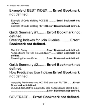 It’s all about the Cardinalities
6
Example of BEST INDEX..... Error! Bookmark
not defined.
Example of Code Yielding ACCESS........... Error! Bookmark not
defined.
Example of Code Yielding FILTERError! Bookmark not defined.
Quick Summary #1.........Error! Bookmark not
defined.
Creating Indexes for Join Queries .......... Error!
Bookmark not defined.
The Join Query.............................Error! Bookmark not defined.
ACCESS and FILTER in a Join Query........ Error! Bookmark not
defined.
Reversing the Join Order..............Error! Bookmark not defined.
Quick Summary #2.........Error! Bookmark not
defined.
How Predicates Use IndexesError! Bookmark
not defined.
Inequality Predicates stop ACCESS and start FILTER ........ Error!
Bookmark not defined.
DUNSEL COLUMNS in an Index stop ACCESS and start FILTER
.....................................................Error! Bookmark not defined.
COVERAGE....Error! Bookmark not defined.
 