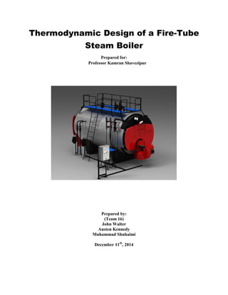 Thermodynamic Design of a Fire-Tube
Steam Boiler
Prepared for:
Professor Kamran Shavezipur
Prepared by:
(Team 16)
John Walter
Austen Kennedy
Muhammad Shuhaimi
December 11th
, 2014
 